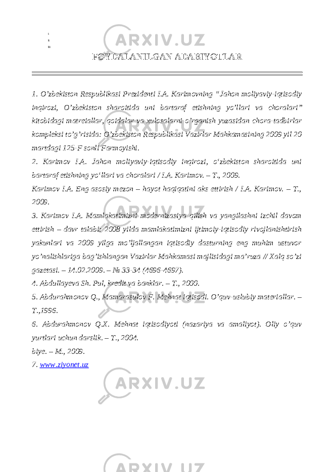 i ii iii FOYDALANILGAN ADABIYOTLAR 1. O’zbekiston Respublikasi Prezidenti I.A. Karimovning “ Jahon moliyaviy-iqtisodiy inqirozi, O’zbekiston sharoitida uni bartaraf etishning yo’llari va choralari ” kitobidagi matreiallar, qoidalar va xulosalarni o’rganish yuzasidan chora-tadbirlar kompleksi to’g’risida: O’zbekiston Respublikasi Vazirlar Mahkamasining 2009 yil 20 martdagi 125-F sonli Farmoyishi. 2. Karimov I.A. Jahon moliyaviy-iqtisodiy inqirozi, o‘zbekiston sharoitida uni bartaraf etishning yo‘llari va choralari / I.A. Karimov. – T., 2009. Karimov I.A. Eng asosiy mezon – hayot haqiqatini aks ettirish / I.A. Karimov. – T., 2009. 3. Karimov I.A. Mamlakatimizni modernizasiya qilish va yangilashni izchil davom ettirish – davr talabi: 2008 yilda mamlakatimizni ijtimoiy-iqtisodiy rivojlanishtirish yakunlari va 2009 yilga mo’ljallangan iqtisodiy dasturning eng muhim ustuvor yo’nalishlariga bag’ishlangan Vazirlar Mahkamasi majlisidagi ma’ruza // Xalq so’zi gazetasi. – 14.02.2009. – № 33-34 (4696-4697). 4. Abdullayeva Sh. Pul, kredit va banklar. – T., 2000. 5. Abdurahmonov Q., Mamarasulov F. Mehnat iqtisodi. O’quv-uslubiy materiallar. – T.,1996. 6. Abdurahmonov Q.X. Mehnat iqtisodiyoti (nazariya va amaliyot). Oliy o’quv yurtlari uchun darslik. – T., 2004. biye. – M., 2009. 7. www.ziyonet.uz 