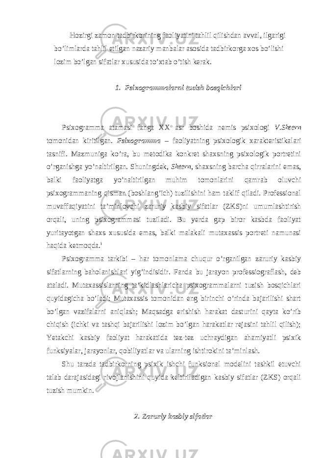 Hozirgi zamon tadbirkorining faoliyatini tahlil qilishdan avval, ilgarigi bo’limlarda tahlil etilgan nazariy manbalar asosida tadbirkorga xos bo’lishi lozim bo’lgan sifatlar xususida to’xtab o’tish kerak. 1. Psixogrammalarni tuzish bosqichlari Psixogramma atamasi fanga XX asr boshida nemis psixologi V.Shtern tomonidan kiritilgan. Psixogramma – faoliyatning psixologik xarakteristikalari tasnifi. Mazmuniga ko’ra, bu metodika konkret shaxsning psixologik portretini o’rganishga yo’naltirilgan. Shuningdek, Shtern , shaxsning barcha qirralarini emas, balki faoliyatga yo’naltirilgan muhim tomonlarini qamrab oluvchi psixogrammaning qisman (boshlang’ich) tuzilishini ham taklif qiladi. Professional muvaffaqiyatini ta’minlovchi zaruriy kasbiy sifatlar (ZKS)ni umumlashtirish orqali, uning psixogrammasi tuziladi. Bu yerda gap biror kasbda faoliyat yuritayotgan shaxs xususida emas, balki malakali mutaxassis portreti namunasi haqida ketmoqda. i Psixogramma tarkibi – har tomonlama chuqur o’rganilgan zaruriy kasbiy sifatlarning baholanishlari yig’indisidir. Fanda bu jarayon professiograflash, deb ataladi. Mutaxassislarning ta’kidlashlaricha psixogrammalarni tuzish bosqichlari quyidagicha bo’ladi: Mutaxassis tomonidan eng birinchi o’rinda bajarilishi shart bo’lgan vazifalarni aniqlash; Maqsadga erishish harakat dasturini qayta ko’rib chiqish (ichki va tashqi bajarilishi lozim bo’lgan harakatlar rejasini tahlil qilish); Yetakchi kasbiy faoliyat harakatida tez-tez uchraydigan ahamiyatli psixik funksiyalar, jarayonlar, qobiliyatlar va ularning ishtirokini ta’minlash. Shu tarzda tadbirkorning psixik ishchi funksional modelini tashkil etuvchi talab darajasidagi rivojlanishini quyida keltiriladigan kasbiy sifatlar (ZKS) orqali tuzish mumkin. 2. Zaruriy kasbiy sifatlar 