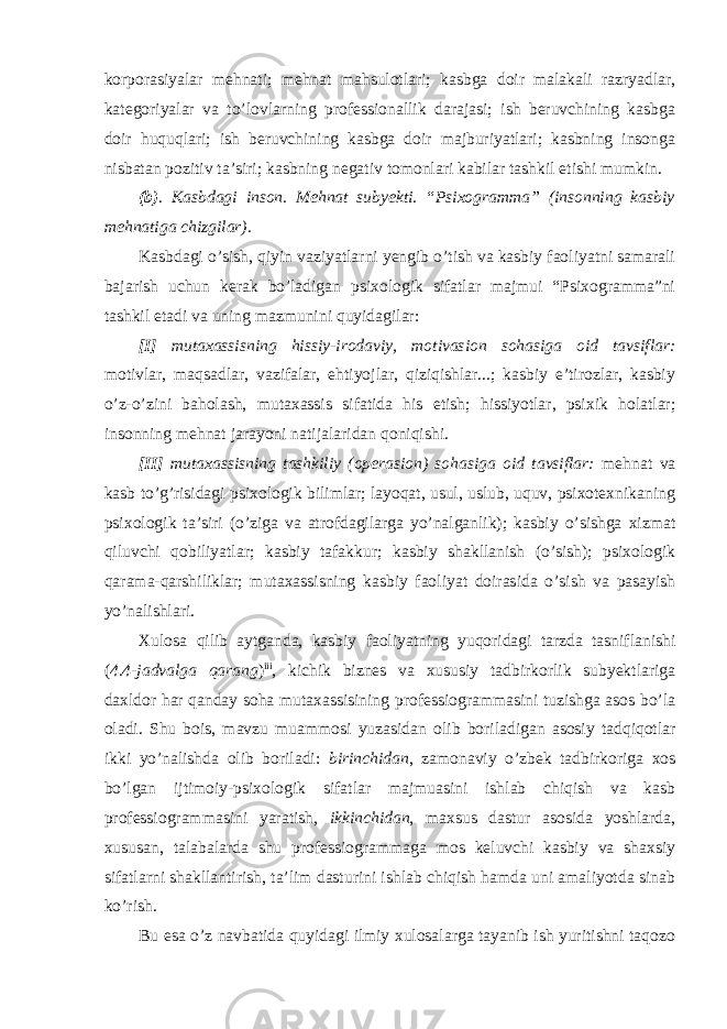 korporasiyalar mehnati; mehnat mahsulotlari; kasbga doir malakali razryadlar, kategoriyalar va to’lovlarning professionallik darajasi; ish beruvchining kasbga doir huquqlari; ish beruvchining kasbga doir majburiyatlari; kasbning insonga nisbatan pozitiv ta’siri; kasbning negativ tomonlari kabilar tashkil etishi mumkin. (b) . Kasbdagi inson. Mehnat subyekti. “Psixogramma” (insonning kasbiy mehnatiga chizgilar). Kasbdagi o’sish, qiyin vaziyatlarni yengib o’tish va kasbiy faoliyatni samarali bajarish uchun kerak bo’ladigan psixologik sifatlar majmui “Psixogramma”ni tashkil etadi va uning mazmunini quyidagilar: [I] mutaxassisning hissiy-irodaviy, motivasion sohasiga oid tavsiflar: motivlar, maqsadlar, vazifalar, ehtiyojlar, qiziqishlar...; kasbiy e’tirozlar, kasbiy o’z-o’zini baholash, mutaxassis sifatida his etish; hissiyotlar, psixik holatlar; insonning mehnat jarayoni natijalaridan qoniqishi. [II] mutaxassisning tashkiliy (operasion) sohasiga oid tavsiflar: mehnat va kasb to’g’risidagi psixologik bilimlar; layoqat, usul, uslub, uquv, psixotexnikaning psixologik ta’siri (o’ziga va atrofdagilarga yo’nalganlik); kasbiy o’sishga xizmat qiluvchi qobiliyatlar; kasbiy tafakkur; kasbiy shakllanish (o’sish); psixologik qarama-qarshiliklar; mutaxassisning kasbiy faoliyat doirasida o’sish va pasayish yo’nalishlari. Xulosa qilib aytganda, kasbiy faoliyatning yuqoridagi tarzda tasniflanishi ( 4.4-jadvalga qarang ) iii , kichik biznes va xususiy tadbirkorlik subyektlariga daxldor har qanday soha mutaxassisining professiogrammasini tuzishga asos bo’la oladi. Shu bois, mavzu muammosi yuzasidan olib boriladigan asosiy tadqiqotlar ikki yo’nalishda olib boriladi: birinchidan , zamonaviy o’zbek tadbirkoriga xos bo’lgan ijtimoiy-psixologik sifatlar majmuasini ishlab chiqish va kasb professiogrammasini yaratish, ikkinchidan , maxsus dastur asosida yoshlarda, xususan, talabalarda shu professiogrammaga mos keluvchi kasbiy va shaxsiy sifatlarni shakllantirish, ta’lim dasturini ishlab chiqish hamda uni amaliyotda sinab ko’rish. Bu esa o’z navbatida quyidagi ilmiy xulosalarga tayanib ish yuritishni taqozo 