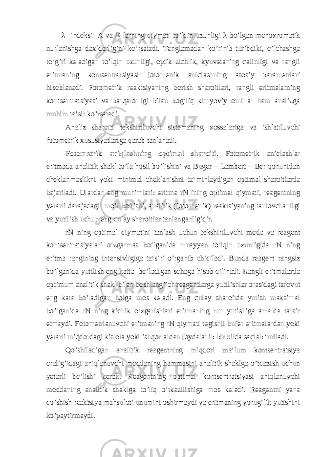 λ indeksi A va Ξ larning qiymati to’lqin uzunligi λ bo’lgan monoxromatik nurlanishga daxldorligini ko’rsatadi. Tenglamadan ko’rinib turibdiki, o’lchashga to’g’ri keladigan to’lqin uzunligi, optik zichlik, kyuvetaning qalinligi va rangli eritmaning kontsentratsiyasi fotometrik aniqlashning asosiy parametrlari hisoblanadi. Fotometrik reaktsiyaning borish sharoitlari, rangli eritmalarning kontsentratsiyasi va barqarorligi bilan bog’liq kimyoviy omillar ham analizga muhim ta‘sir ko’rsatadi. Analiz sharoiti tekshiriluvchi sistemaning xossalariga va ishlatiluvchi fotometrik xususiyatlariga qarab tanlanadi. Fotometrik aniqlashning optimal sharoiti . Fotometrik aniqlashlar eritmada analitik shakl to’la hosil bo’lishini va Buger – Lambert – Ber qonunidan cheklanmaslikni yoki minimal cheklanishni ta‘minlaydigan optimal sharoitlarda bajariladi. Ulardan eng muhimlari: eritma rN ining optimal qiymati, reagentning yetarli darajadagi mo’l bo’lishi, analitik (fotometrik) reaktsiyaning tanlovchanligi va yutilish uchun eng qulay sharoitlar tanlanganligidir. rN ning optimal qiymatini tanlash uchun tekshiriluvchi moda va reagent kontsentratsiyalari o’zgarmas bo’lganida muayyan to’lqin uzunligida rN ning eritma rangining intensivligiga ta‘siri o’rganib chiqiladi. Bunda reagent rangsiz bo’lganida yutilish eng katta bo’ladigan sohaga hisob qilinadi. Rangli eritmalarda optimum analitik shakl bilan boshlang’ich reagentlarga yutilishlar orasidagi tafovut eng kata bo’ladigan holga mos keladi. Eng qulay sharoitda yutish maksimal bo’lganida rN ning kichik o’zgarishlari eritmaning nur yutishiga amalda ta‘sir etmaydi. Fotometrlanuvchi eritmaning rN qiymati tegishli bufer eritmalardan yoki yetarli miqdordagi kislota yoki ishqorlardan foydalanib bir xilda saqlab turiladi. Qo’shiladigan analitik reagentning miqdori ma‘lum kontsentratsiya oralig’idagi aniqlanuvchi moddaning hammasini analitik shaklga o’tqazish uchun yetarli bo’lishi kerak. Reagentning optimal kontsentratsiyasi aniqlanuvchi moddaning analitik shaklga to’liq o’tkazilishiga mos keladi. Reagentni yana qo’shish reaktsiya mahsuloti unumini oshirmaydi va eritmaning yorug’lik yutishini ko’paytirmaydi. 