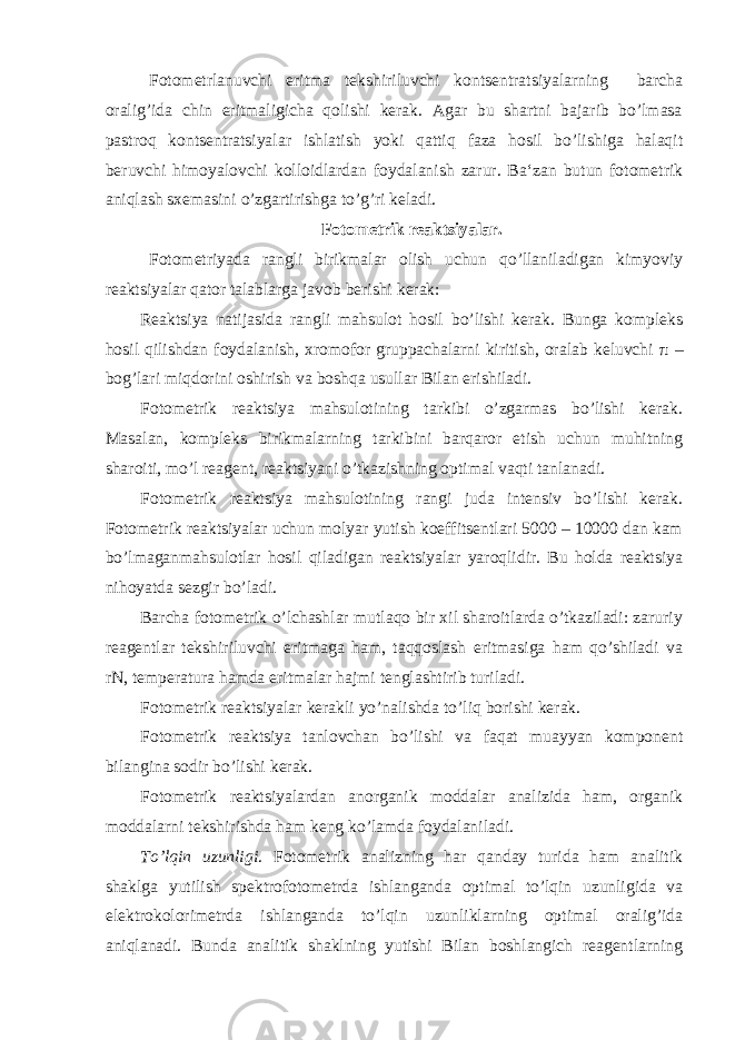 Fotometrlanuvchi eritma tekshiriluvchi kontsentratsiyalarning barcha oralig’ida chin eritmaligicha qolishi kerak. Agar bu shartni bajarib bo’lmasa pastroq kontsentratsiyalar ishlatish yoki qattiq faza hosil bo’lishiga halaqit beruvchi himoyalovchi kolloidlardan foydalanish zarur. Ba‘zan butun fotometrik aniqlash sxemasini o’zgartirishga to’g’ri keladi. Fotometrik reaktsiyalar. Fotometriyada rangli birikmalar olish uchun qo’llaniladigan kimyoviy reaktsiyalar qator talablarga javob berishi kerak: Reaktsiya natijasida rangli mahsulot hosil bo’lishi kerak. Bunga kompleks hosil qilishdan foydalanish, xromofor gruppachalarni kiritish, oralab keluvchi π – bog’lari miqdorini oshirish va boshqa usullar Bilan erishiladi. Fotometrik reaktsiya mahsulotining tarkibi o’zgarmas bo’lishi kerak. Masalan, kompleks birikmalarning tarkibini barqaror etish uchun muhitning sharoiti, mo’l reagent, reaktsiyani o’tkazishning optimal vaqti tanlanadi. Fotometrik reaktsiya mahsulotining rangi juda intensiv bo’lishi kerak. Fotometrik reaktsiyalar uchun molyar yutish koeffitsentlari 5000 – 10000 dan kam bo’lmaganmahsulotlar hosil qiladigan reaktsiyalar yaroqlidir. Bu holda reaktsiya nihoyatda sezgir bo’ladi. Barcha fotometrik o’lchashlar mutlaqo bir xil sharoitlarda o’tkaziladi: zaruriy reagentlar tekshiriluvchi eritmaga ham, taqqoslash eritmasiga ham qo’shiladi va rN, temperatura hamda eritmalar hajmi tenglashtirib turiladi. Fotometrik reaktsiyalar kerakli yo’nalishda to’liq borishi kerak. Fotometrik reaktsiya tanlovchan bo’lishi va faqat muayyan komponent bilangina sodir bo’lishi kerak. Fotometrik reaktsiyalardan anorganik moddalar analizida ham, organik moddalarni tekshirishda ham keng ko’lamda foydalaniladi. To’lqin uzunligi . Fotometrik analizning har qanday turida ham analitik shaklga yutilish spektrofotometrda ishlanganda optimal to’lqin uzunligida va elektrokolorimetrda ishlanganda to’lqin uzunliklarning optimal oralig’ida aniqlanadi. Bunda analitik shaklning yutishi Bilan boshlangich reagentlarning 