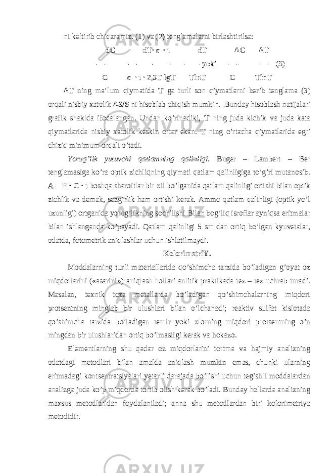 ni keltirib chiqaramiz. (1) va (2) tenglamalarni birlashtirilsa: dC dT∙ ε ∙ ι dT Δ C Δ T —— = ——————— = ——— yoki —— = ——— (3) C ε ∙ ι ∙ 2,3T lgT TlnT C TlnT ΔΤ ning ma‘lum qiymatida T ga turli son qiymatlarni berib tenglama (3) orqali nisbiy xatolik Δ S/S ni hisoblab chiqish mumkin. Bunday hisoblash natijalari grafik shaklda ifodalangan. Undan ko’rinadiki, T ning juda kichik va juda kata qiymatlarida nisbiy xatolik keskin ortar ekan. T ning o’rtacha qiymatlarida egri chiziq minimum orqali o’tadi. Yorug’lik yutuvchi qatlamning qalinligi . Buger – Lambert – Ber tenglamasiga ko’ra optik zichliqning qiymati qatlam qalinligiga to’g’ri mutanosib. A = Ξ ∙ C ∙ ι boshqa sharoitlar bir xil bo’lganida qatlam qalinligi ortishi bilan optik zichlik va demak, sezgirlik ham ortishi kerak. Ammo qatlam qalinligi (optik yo’l uzunligi) ortganida yorug’likning sochilishi Bilan bog’liq isroflar ayniqsa eritmalar bilan ishlanganda ko’payadi. Qatlam qalinligi 5 sm dan ortiq bo’lgan kyuvetalar, odatda, fotometrik aniqlashlar uchun ishlatilmaydi. KolorimetriY. Moddalarning turli materiallarida qo’shimcha tarzida bo’ladigan g’oyat oz miqdorlarini («asarini») aniqlash hollari anlitik praktikada tez – tez uchrab turadi. Masalan, texnik toza metallarda bo’ladigan qo’shimchalarning miqdori protsentning minglab bir ulushlari bilan o’lchanadi; reaktiv sulfat kislotada qo’shimcha tarzida bo’ladigan temir yoki xlorning miqdori protsentning o’n mingdan bir ulushlaridan ortiq bo’lmasligi kerak va hokazo. Elementlarning shu qadar oz miqdorlarini tortma va hajmiy analizning odatdagi metodlari bilan amalda aniqlash mumkin emas, chunki ularning eritmadagi kontsentratsiyalari yetarli darajada bo’lishi uchun tegishli moddalardan analizga juda ko’p miqdorda tortib olish kerak bo’ladi. Bunday hollarda analizning maxsus metodlaridan foydalaniladi; anna shu metodlardan biri kolorimetriya metodidir. 