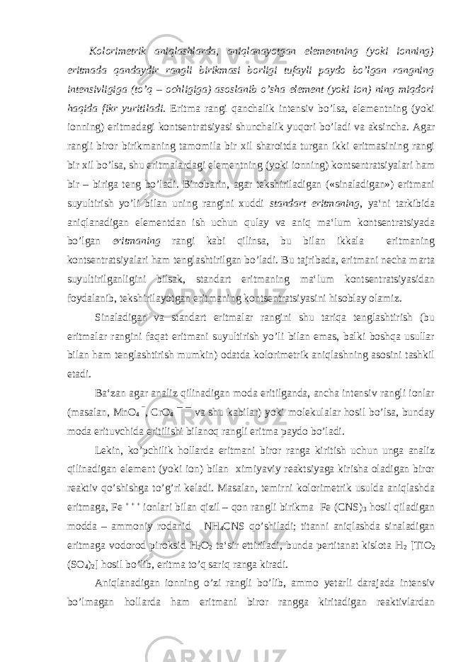 Kolorimetrik aniqlashlarda, aniqlanayotgan elementning (yoki ionning) eritmada qandaydir rangli birikmasi borligi tufayli paydo bo’lgan rangning intensivligiga (to’q – ochligiga) asoslanib o’sha element (yoki ion) ning miqdori haqida fikr yuritiladi . Eritma rangi qanchalik intensiv bo’lsa, elementning (yoki ionning) eritmadagi kontsentratsiyasi shunchalik yuqori bo’ladi va aksincha. Agar rangli biror birikmaning tamomila bir xil sharoitda turgan ikki eritmasining rangi bir xil bo’lsa, shu eritmalardagi elementning (yoki ionning) kontsentratsiyalari ham bir – biriga teng bo’ladi. Binobarin, agar tekshiriladigan («sinaladigan») eritmani suyultirish yo’li bilan uning rangini xuddi standart eritmaning , ya‘ni tarkibida aniqlanadigan elementdan ish uchun qulay va aniq ma‘lum kontsentratsiyada bo’lgan eritmaning rangi kabi qilinsa, bu bilan ikkala eritmaning kontsentratsiyalari ham tenglashtirilgan bo’ladi. Bu tajribada, eritmani necha marta suyultirilganligini bilsak, standart eritmaning ma‘lum kontsentratsiyasidan foydalanib, tekshirilayotgan eritmaning kontsentratsiyasini hisoblay olamiz. Sinaladigan va standart eritmalar rangini shu tariqa tenglashtirish (bu eritmalar rangini faqat eritmani suyultirish yo’li bilan emas, balki boshqa usullar bilan ham tenglashtirish mumkin) odatda kolorimetrik aniqlashning asosini tashkil etadi. Ba‘zan agar analiz qilinadigan moda eritilganda, ancha intensiv rangli ionlar (masalan, MnO 4 ¯ , CrO 4 ¯ ¯ va shu kabilar) yoki molekulalar hosil bo’lsa, bunday moda erituvchida eritilishi bilanoq rangli eritma paydo bo’ladi. Lekin, ko’pchilik hollarda eritmani biror ranga kiritish uchun unga analiz qilinadigan element (yoki ion) bilan ximiyaviy reaktsiyaga kirisha oladigan biror reaktiv qo’shishga to’g’ri keladi. Masalan, temirni kolorimetrik usulda aniqlashda eritmaga, Fe + + + ionlari bilan qizil – qon rangli birikma Fe (CNS) 3 hosil qiladigan modda – ammoniy rodanid NH 4 CNS qo’shiladi; titanni aniqlashda sinaladigan eritmaga vodorod piroksid H 2 O 2 ta‘sir ettiriladi, bunda pertitanat kislota H 2 [TiO 2 (SO 4 ) 2 ] hosil bo’lib, eritma to’q sariq ranga kiradi. Aniqlanadigan ionning o’zi rangli bo’lib, ammo yetarli darajada intensiv bo’lmagan hollarda ham eritmani biror rangga kiritadigan reaktivlardan 