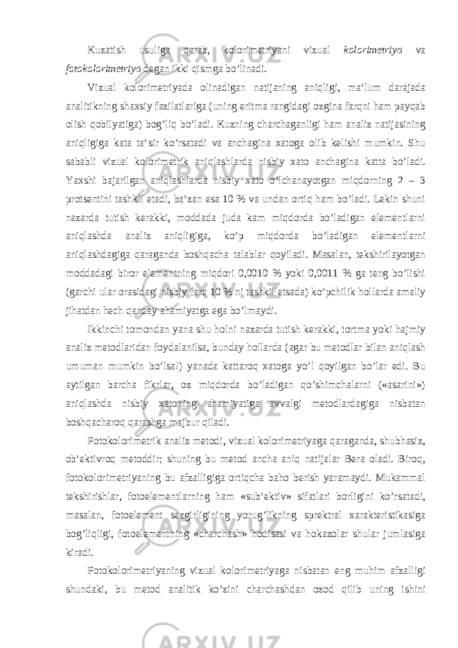 Kuzatish usuliga qarab, kolorimetriyani vizual kolorimetriya va fotokolorimetriya degan ikki qismga bo’linadi. Vizual kolorimetriyada olinadigan natijaning aniqligi, ma‘lum darajada analitikning shaxsiy fazilatlariga (uning eritma rangidagi ozgina farqni ham payqab olish qobilyatiga) bog’liq bo’ladi. Kuzning charchaganligi ham analiz natijasining aniqligiga kata ta‘sir ko’rsatadi va anchagina xatoga olib kelishi mumkin. Shu sababli vizual kolorimetrik aniqlashlarda nisbiy xato anchagina katta bo’ladi. Yaxshi bajarilgan aniqlashlarda nisbiy xato o’lchanayotgan miqdorning 2 – 3 protsentini tashkil etadi, ba‘zan esa 10 % va undan ortiq ham bo’ladi. Lekin shuni nazarda tutish kerakki, moddada juda kam miqdorda bo’ladigan elementlarni aniqlashda analiz aniqligiga, ko’p miqdorda bo’ladigan elementlarni aniqlashdagiga qaraganda boshqacha talablar qoyiladi. Masalan, tekshirilayotgan moddadagi biror elementning miqdori 0,0010 % yoki 0,0011 % ga teng bo’lishi (garchi ular orasidagi nisbiy farq 10 % ni tashkil etsada) ko’pchilik hollarda amaliy jihatdan hech qanday ahamiyatga ega bo’lmaydi. Ikkinchi tomondan yana shu holni nazarda tutish kerakki, tortma yoki hajmiy analiz metodlaridan foydalanilsa, bunday hollarda (agar bu metodlar bilan aniqlash umuman mumkin bo’lsa!) yanada kattaroq xatoga yo’l qoyilgan bo’lar edi. Bu aytilgan barcha fikrlar, oz miqdorda bo’ladigan qo’shimchalarni («asarini») aniqlashda nisbiy xatoning ahamiyatiga avvalgi metodlardagiga nisbatan boshqacharoq qarashga majbur qiladi. Fotokolorimetrik analiz metodi, vizual kolorimetriyaga qaraganda, shubhasiz, ob‘ektivroq metoddir; shuning bu metod ancha aniq natijalar Bera oladi. Biroq, fotokolorimetriyaning bu afzalligiga ortiqcha baho berish yaramaydi. Mukammal tekshirishlar, fotoelementlarning ham «sub‘ektiv» sifatlari borligini ko’rsatadi, masalan, fotoelement sezgirligining yorug’likning sprektral xarakteristikasiga bog’liqligi, fotoelementning «charchash» hodisasi va hokazolar shular jumlasiga kiradi. Fotokolorimetriyaning vizual kolorimetriyaga nisbatan eng muhim afzalligi shundaki, bu metod analitik ko’zini charchashdan ozod qilib uning ishini 