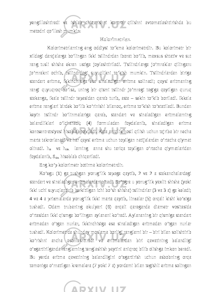 yengillashtiradi va ishlab chiqarishni kontrol qilishni avtomatlashtirishda bu metodni qo’llash mumkin. Kolorimetrlar. Kolorimetrlarning eng oddiysi to’kma kolorimetrdir. Bu kolorimetr bir xildagi darajalarga bo’lingan ikki tsilindrdan iborat bo’lib, maxsus shtativ va sut rang tusli shisha ekran ustiga joylashtiriladi. Tsilindrlarga jo’mraklar qilingan: jo’mrakni ochib, tsilindrdagi suyuqlikni to’kish mumkin. Tsilindrlardan biriga standart eritma, ikkinchisiga esa sinaladigan eritma solinadi; qaysi eritmaning rangi quyuqroq bo’lsa, uning bir qismi tsilindr jo’mragi tagiga qoyilgan quruq stakanga, ikala tsilindr tepasidan qarab turib, asta – sekin to’kib boriladi. Ikkala eritma ranglari birdek bo’lib ko’rinishi bilanoq, eritma to’kish to’xtatiladi. Bundan keyin tsilindr bo’linmalariga qarab, standart va sinaladigan eritmalarning balandliklari o’lchanadi; (4) formuladan foydalanib, sinaladigan eritma kontsentratsiyasi hisoblab topiladi. Kata aniqlik hosil qilish uchun tajriba bir necha marta takrorlanadi va har qaysi eritma uchun topilgan natijalardan o’rtacha qiymat olinadi. h st va h sin. larning anna shu tariqa topilgan o’rtacha qiymatlaridan foydalanib, S sin. hisoblab chiqariladi. Eng ko’p kolorimetr botirma kolorimetrdir. Ko’zgu (1) ga tushgan yorug’lik tepaga qaytib, 2 va 2 a stakanchalardagi standart va sinaladigan eritmalardan o’tadi. So’ngra u yorug’lik yaxlit shisha (yoki ikki uchi suyuqlantirib berkitilgan ichi bo’sh shisha) tsilindrlar (3 va 3 a) ga keladi; 4 va 4 a prizmalarda yorug’lik ikki marta qaytib, linzalar (5) orqali kishi ko’ziga tushadi. Odam trubaning okulyari (6) orqali qaraganda diametr vositasida o’rtasidan ikki qismga bo’lingan aylanani ko’radi. Aylananing bir qismiga standart eritmadan o’tgan nurlar, ikkinchisiga esa sinaladigan eritmadan o’tgan nurlar tushadi. Kolorimetrda shunday moslama borligi ranglarni bir – biri bilan solishtirib ko’rishni ancha osonlashtiradi va eritmalardan biri qavatining balandligi o’zgartirilganda ranglarning tenglashish paytini aniqroq bilib olishga imkon beradi. Bu yerda eritma qavatining balandligini o’zgartirish uchun asbobning orqa tomoniga o’rnatilgan kremalera (7 yoki 7 a) yordami bilan tegishli eritma solingan 