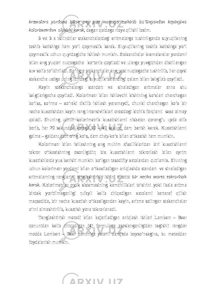 kremalera yordami bilan eng past nuqtaga tushirib bo’lingandan keyingina kolorimetrdan olinishi kerak, degan qoidaga rioya qilishi lozim. 3 va 3 a tsilindrlar stakanchalardagi eritmalarga tushirilganda suyuqlikning toshib ketishiga ham yo’l qoymaslik kerak. Suyuqlikning toshib ketishiga yo’l qoymaslik uchun quyidagicha ishlash mumkin. Stakanchalar kremaleralar yordami bilan eng yuqori nuqtagacha ko’tarib qoyiladi va ularga yuvgichdan distillangan suv solib to’ldiriladi. So’ngra stakanchalar eng past nuqtagacha tushirilib, har qaysi stakancha ustiga uning ichidagi suyuqlik balandligi qalam bilan belgilab qoyiladi. Keyin stakanchalarga standart va sinaladigan eritmalar anna shu belgilarigacha qoyiladi. Kolorimetr bilan ishlovchi kishining ko’zlari charchagan bo’lsa, zo’rma – zo’raki tikilib ishlash yaramaydi, chunki charchagan ko’z bir necha kuzatishdan keyin rang intensivliklari orasidagi kichik farqlarni seza olmay qoladi. Shuning uchun kolorimetrik kuzatishlarni nisbatan qorong’u uyda olib borib, har 20 sekundda ko’zga 30 – 40 sekund dam berish kerak. Kuzatishlarni galma – galdan: dam o’ng ko’z, dam chap ko’z bilan o’tkazish ham mumkin. Kolorimetr bilan ishlashning eng muhim afzalliklaridan biri kuzatishlarni takror o’tkazishning osonligidir; biz kuzatishlarni takrorlash bilan ayrim kuzatishlarda yuz berishi mumkin bo’lgan tasodifiy xatolardan qutilamiz. Shuning uchun kolorimetr yordami bilan o’tkaziladigan aniqlashda standart va sinaladigan eritmalarning ranglarini tenglashtirish ishini albatta bir necha marta takrorlash kerak . Kolorimetrlar optik sistemasining kamchiliklari ta‘sirini yoki ikala eritma birdek yoritilmaganligi tufayli kelib chiqadigan xatolarni bartaraf qilish maqsadida, bir necha kuzatish o’tkazilgandan keyin, eritma solingan stakanchalar o’rni almashtirilib, kuzatish yana takrorlanadi. Tenglashtirish metodi bilan bajariladigan aniqlash ishlari Lambert – Beer qonunidan kelib chiqadigan (4) formulaga asoslanganligidan tegishli rangdor modda Lambert – Beer qonuniga yetarli darajada boyso’nsagina, bu metoddan foydalanish mumkin. 