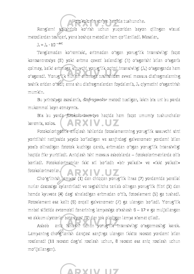 Fotokolorimetriya haqida tushuncha . Ranglarni solishtirib ko’rish uchun yuqoridan bayon qilingan vizual metodlardan tashqari, yana boshqa metodlar ham qo’llaniladi. Masalan, J t = J o ∙ 10 – εhC Tenglamadan ko’ramizki, eritmadan o’tgan yorug’lik intensivligi faqat kontsentratsiya (S) yoki eritma qavati balandligi (h) o’zgarishi bilan o’zgarib qolmay, balki eritmaga kiruvchi yorug’lik oqimi intensivligi (J o ) o’zgarganda ham o’zgaradi. Yorug’lik nurlari eritmaga tushishidan avval maxsus diafragmalarning teshik aridan o’tadi; anna shu diafragmalardan foydalanib, J o qiymatini o’zgartirish mumkin. Bu printsipga asoslanib, diafragmalar metodi tuzilgan, lekin biz uni bu yerda mukammal bayn etmaymiz. Biz bu yerda fotokolorimetriya haqida ham faqat umumiy tushunchalar beramiz, xolos. Fotokolorimetrik aniqlash ishlarida fotoelementning yorug’lik sezuvchi sirti yoritilishi natijasida paydo bo’ladigan va zanjirdagi galvanometr yordami bilan yozib olinadigan fototok kuchiga qarab, eritmadan o’tgan yorug’lik intensivligi haqida fikr yuritiladi. Aniqlash ishi maxsus asboblarda – fotokolorimetrlarda olib boriladi. Fotokolorimetrlar ikki xil bo’ladi: «bir yelkali» va «ikki yelkali» fotokolorimetrlar. Cho’g’linish lampasi (1) dan chiqqan yorug’lik linza (2) yordamida parallel nurlar dastasiga aylantiriladi va tegishlicha tanlab olingan yorug’lik filtri (3) dan hamda kyuveta (4) dagi sinaladigan eritmadan o’tib, fotoelement (5) ga tushadi. Fotoelement esa kalit (6) orqali galvanometr (7) ga ulangan bo’ladi. Yorug’lik mnbai sifatida avtomobil fonarining lampasiga o’xshash 6 – 12 v ga muljallangan va akkumulyatorlar batareyasi (9) dan tok oladigan lampa xizmat qiladi. Asbob aniq ishlashi uchun yorug’lik intensivligi o’zgarmasligi kerak. Lampaning cho’g’lanish darajasi zanjirga ulangan ikkita reostat yordami bilan rostlanadi (11 reostat dag’al rostlash uchun, 8 reostat esa aniq rostlash uchun mo’ljallangan). 