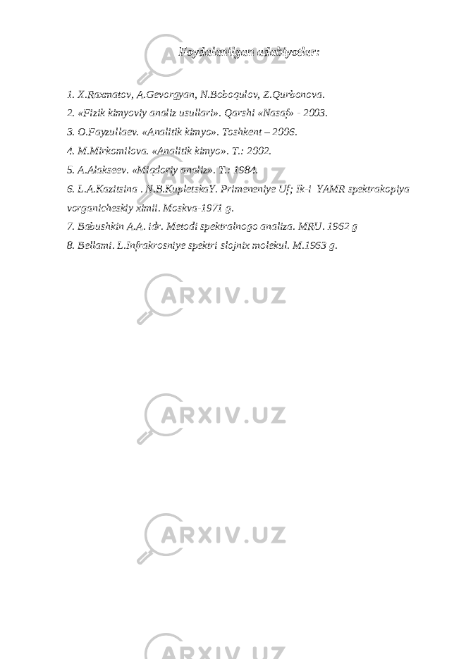 Foydalanilgan adabiyotlar: 1. X.Raxmatov, A.Gevorgyan, N.Boboqulov, Z.Qurbonova. 2. «Fizik kimyoviy analiz usullari». Qarshi «Nasaf» - 2003. 3. O.Fayzullaev. «Analitik kimyo». Toshkent – 2006. 4. M.Mirkomilova. «Analitik kimyo». T.: 2002. 5. A.Alakseev. «Miqdoriy analiz». T.: 1984. 6. L.A.Kazitsina . N.B.KupletskaY. Primeneniye Uf; Ik-i YAMR spektrakopiya vorganicheskiy ximii. Moskva-1971 g. 7. Babushkin A.A. idr. Metodi spektralnogo analiza. MRU. 1962 g 8. Bellami. L.Infrakrosniye spektri slojnix molekul. M.1963 g. 