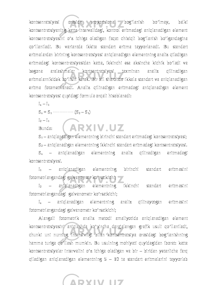 kontsenratsiyasi orasida proportsional bog’lanish bo’lmay, balki kontsentratsiyaning katta intervalidagi, kontrol eritmadagi aniqlanadigan element kontsentratsiyasini o’z ichiga oladigan faqat chiziqli bog’lanish bo’lgandagina qo’llaniladi. Bu variantda ikkita standart eritma tayyorlanadi. Bu standart eritmalardan birining kontsentratsiyasi aniqlanadigan elementning analiz qiladigan eritmadagi kontsentratsiyasidan katta, ikkinchi esa aksincha kichik bo’ladi va begona aralashmalar kontsentratsiyasi taxminan analiz qilinadigan eritmalarnikidek bo’lishi kerak. Bir xil sharoitda ikkala standart va aniqlanadigan eritma fotometrlanadi. Analiz qilinadigan eritmadagi aniqlanadigan element kontsentratsiyasi quyidagi formula orqali hisoblanadi: I x – I 1 S x = S 1 ------------- (S 2 – S 1 ) I 2 – I 1 Bunda: S 1 – aniqlanadigan elementning birinchi standart eritmadagi kontsentratsiyasi; S 2 – aniqlanadigan elementning ikkinchi standart eritmadagi kontsentratsiyasi. S x – aniqlanadigan elementning analiz qilinadigan eritmadagi kontsentratsiyasi. I 1 – aniqlanadigan elementning birinchi standart eritmasini fotometrlangandagi galvanometr ko’rsatkichi; I 2 – aniqlanadigan elementning ikkinchi standart eritmasini fotometrlangandagi galvanometr ko’rsatkichi; I x – aniqlanadigan elementning analiz qilinayotgan eritmasini fotometrlangandagi galvanometr ko’rsatkichi; Alangali fotometrik analiz metodi amaliyotida aniqlanadigan element kontsentratsiyasini aniqlashda ko’pincha darajalangan grafik usuli qo’llaniladi, chunki uni nurning intensivligi bilan kontsentratsiya orasidagi bog’lanishning hamma turiga qo’llash mumkin. Bu usulning mohiyati quyidagidan iborat: katta kontsentratsiyalar intervalini o’z ichiga oladigan va bir – biridan yetarlicha farq qiladigan aniqlanadigan elementning 5 – 10 ta standart eritmalarini tayyorlab 