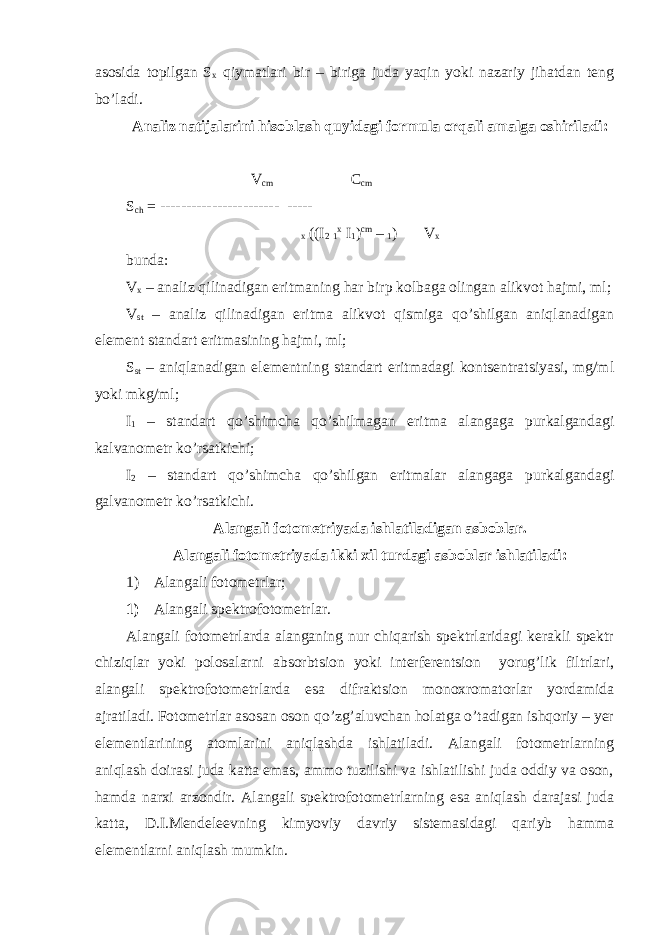 asosida topilgan S x qiymatlari bir – biriga juda yaqin yoki nazariy jihatdan teng bo’ladi. Analiz natijalarini hisoblash quyidagi formula orqali amalga oshiriladi: V cm C cm S ch = ----------------------- ----- x ((I 2 1 x I 1 ) cm – 1 ) V x bunda: V x – analiz qilinadigan eritmaning har birp kolbaga olingan alikvot hajmi, ml; V st – analiz qilinadigan eritma alikvot qismiga qo’shilgan aniqlanadigan element standart eritmasining hajmi, ml; S st – aniqlanadigan elementning standart eritmadagi kontsentratsiyasi, mg/ml yoki mkg/ml; I 1 – standart qo’shimcha qo’shilmagan eritma alangaga purkalgandagi kalvanometr ko’rsatkichi; I 2 – standart qo’shimcha qo’shilgan eritmalar alangaga purkalgandagi galvanometr ko’rsatkichi. Alangali fotometriyada ishlatiladigan asboblar. Alangali fotometriyada ikki xil turdagi asboblar ishlatiladi: 1) Alangali fotometrlar; 1) Alangali spektrofotometrlar. Alangali fotometrlarda alanganing nur chiqarish spektrlaridagi kerakli spektr chiziqlar yoki polosalarni absorbtsion yoki interferentsion yorug’lik filtrlari, alangali spektrofotometrlarda esa difraktsion monoxromatorlar yordamida ajratiladi. Fotometrlar asosan oson qo’zg’aluvchan holatga o’tadigan ishqoriy – yer elementlarining atomlarini aniqlashda ishlatiladi. Alangali fotometrlarning aniqlash doirasi juda katta emas, ammo tuzilishi va ishlatilishi juda oddiy va oson, hamda narxi arzondir. Alangali spektrofotometrlarning esa aniqlash darajasi juda katta, D.I.Mendeleevning kimyoviy davriy sistemasidagi qariyb hamma elementlarni aniqlash mumkin. 