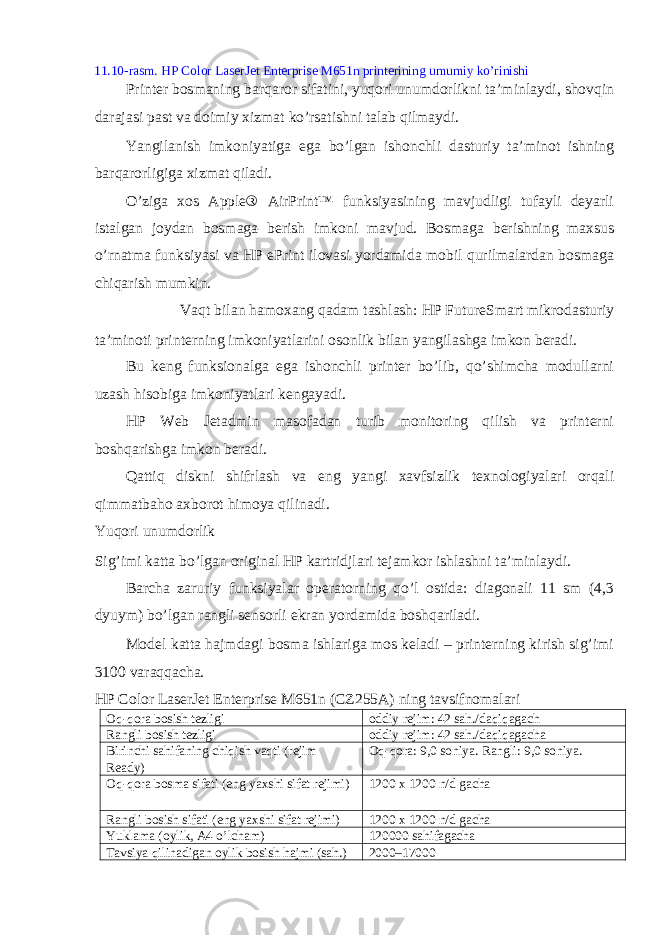 11.10-rasm. HP Color LaserJet Enterprise M651n printerining umumiy ko’rinishi Printer bosmaning barqaror sifatini, yuqori unumdorlikni ta’minlaydi, shovqin darajasi past va doimiy xizmat ko’rsatishni talab qilmaydi. Yangilanish imkoniyatiga ega bo’lgan ishonchli dasturiy ta’minot ishning barqarorligiga xizmat qiladi. O’ziga xos Apple® AirPrint™ funksiyasining mavjudligi tufayli deyarli istalgan joydan bosmaga berish imkoni mavjud. Bosmaga berishning maxsus o’rnatma funksiyasi va HP ePrint ilovasi yordamida mobil qurilmalardan bosmaga chiqarish mumkin. Vaqt bilan hamoxang qadam tashlash: HP FutureSmart mikrodasturiy ta’minoti printerning imkoniyatlarini osonlik bilan yangilashga imkon beradi. Bu keng funksionalga ega ishonchli printer bo’lib, qo’shimcha modullarni uzash hisobiga imkoniyatlari kengayadi. HP Web Jetadmin masofadan turib monitoring qilish va printerni boshqarishga imkon beradi. Qattiq diskni shifrlash va eng yangi xavfsizlik texnologiyalari orqali qimmatbaho axborot himoya qilinadi. Yuqori unumdorlik Sig’imi katta bo’lgan original HP kartridjlari tejamkor ishlashni ta’minlaydi. Barcha zaruriy funksiyalar operatorning qo’l ostida: diagonali 11 sm (4,3 dyuym) bo’lgan rangli sensorli ekran yordamida boshqariladi. Model katta hajmdagi bosma ishlariga mos keladi – printerning kirish sig’imi 3100 varaqqacha. HP Color LaserJet Enterprise M651n (CZ255A) ning tavsifnomalari Oq-qora bosish tezligi oddiy rejim: 42 sah./daqiqagach Rangli bosish tezligi oddiy rejim: 42 sah./daqiqagacha Birinchi sahifaning chiqish vaqti (rejim Ready) Oq-qora: 9,0 soniya. Rangli: 9,0 soniya. Oq-qora bosma sifati (eng yaxshi sifat rejimi) 1200 x 1200 n/d gacha Rangli bosish sifati (eng yaxshi sifat rejimi) 1200 x 1200 n/d gacha Yuklama (oylik, A4 o’lcham) 120000 sahifagacha Tavsiya qilinadigan oylik bosish hajmi (sah.) 2000–17000 