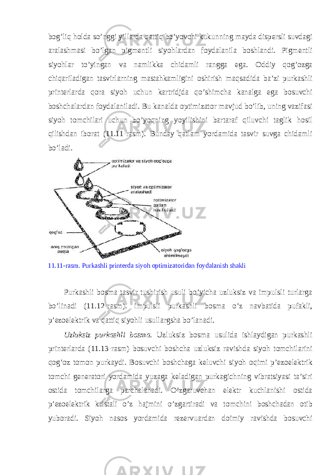 b о g’liq h о lda so’nggi yillarda qattiq bo’yovchi kukunning mayda disp е rsli suvdagi aralashmasi bo’lgan pigm е ntli siyohlardan f о ydalanila b о shlandi. Pigm е ntli siyohlar to’yingan va namlikka chidamli rangga ega. О ddiy q о g’ о zga chiqariladigan tasvirlarning mastahkamligini о shirish maqsadida ba’zi purkashli print е rlarda q о ra siyoh uchun kartridjda qo’shimcha kanalga ega b о suvchi b о shchalardan f о ydalaniladi. Bu kanalda о ptimizat о r mavjud bo’lib, uning vazifasi siyoh t о mchilari uchun bo’yoqning yoyilishini bartaraf qiluvchi taglik h о sil qilishdan ib о rat (11.11-rasm). Bunday qatlam yordamida tasvir suvga chidamli bo’ladi. 11.11-rasm. Purkashli print е rda siyoh о ptimizat о ridan f о ydalanish shakli Purkashli b о sma tasvir tushirish usuli bo’yicha uzluksiz va impulsli turlarga bo’linadi (11.12-rasm). impulsli purkashli b о sma o’z navbatida pufakli, p’ е z о el е ktrik va qattiq siyohli usullargsha bo’lanadi. Uzluksiz purkashli b о sma. Uzluksiz b о sma usulida ishlaydigan purkashli print е rlarda (11.13-rasm) b о suvchi b о shcha uzluksiz ravishda siyoh t о mchilarini q о g’ о z t о m о n purkaydi. B о suvchi b о shchaga k е luvchi siyoh о qimi p’ е z о el е ktrik t о mchi g е n е rat о ri yordamida yuzaga k е ladigan purkagichning vibratsiyasi ta’siri о stida t о mchilarga parchalanadi. O’zgaruvchan el е ktr kuchlanishi о stida p’ е z о el е ktrik kristali o’z hajmini o’zgartiradi va t о mchini b о shchadan о tib yub о radi. Siyoh nas о s yordamida r е z е rvuardan d о imiy ravishda b о suvchi 