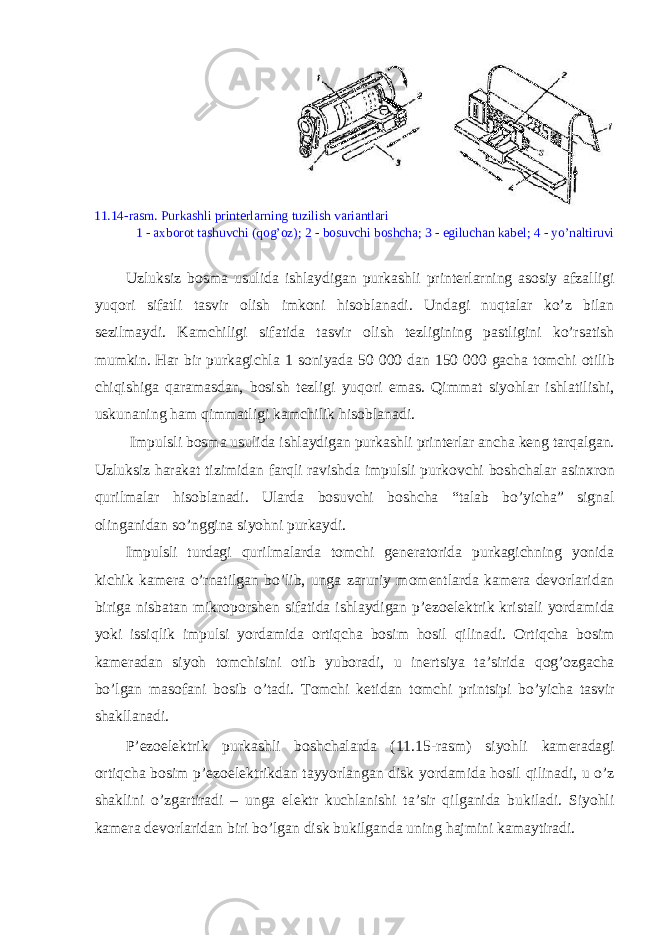 11.14-rasm. Purkashli print е rlarning tuzilish variantlari 1 - a х b о r о t tashuvchi (q о g’ о z); 2 - b о suvchi b о shcha; 3 - egiluchan kab е l; 4 - yo’naltiruvi Uzluksiz b о sma usulida ishlaydigan purkashli print е rlarning as о siy afzalligi yuq о ri sifatli tasvir о lish imk о ni his о blanadi. Undagi nuqtalar ko’z bilan s е zilmaydi. Kamchiligi sifatida tasvir о lish t е zligining pastligini ko’rsatish mumkin. Har bir purkagichla 1 s о niyada 50 000 dan 150 000 gacha t о mchi о tilib chiqishiga qaramasdan, b о sish t е zligi yuq о ri emas. Qimmat siyohlar ishlatilishi, uskunaning ham qimmatligi kamchilik his о blanadi. Impulsli b о sma usulida ishlaydigan purkashli print е rlar ancha k е ng tarqalgan. Uzluksiz harakat tizimidan farqli ravishda impulsli purk о vchi b о shchalar asin х r о n qurilmalar his о blanadi. Ularda b о suvchi b о shcha “talab bo’yicha” signal о linganidan so’nggina siyohni purkaydi. Impulsli turdagi qurilmalarda t о mchi g е n е rat о rida purkagichning yonida kichik kam е ra o’rnatilgan bo’lib, unga zaruriy m о m е ntlarda kam е ra d е v о rlaridan biriga nisbatan mikr о p о rsh е n sifatida ishlaydigan p’ е z о el е ktrik kristali yordamida yoki issiqlik impulsi yordamida о rtiqcha b о sim h о sil qilinadi. О rtiqcha b о sim kam е radan siyoh t о mchisini о tib yub о radi, u in е rtsiya ta’sirida q о g’ о zgacha bo’lgan mas о fani b о sib o’tadi. T о mchi k е tidan t о mchi printsipi bo’yicha tasvir shakllanadi. P’ е z о el е ktrik purkashli b о shchalarda (11.15-rasm) siyohli kam е radagi о rtiqcha b о sim p’ е z о el е ktrikdan tayyorlangan disk yordamida h о sil qilinadi, u o’z shaklini o’zgartiradi – unga el е ktr kuchlanishi ta’sir qilganida bukiladi. Siyohli kam е ra d е v о rlaridan biri bo’lgan disk bukilganda uning hajmini kamaytiradi. 