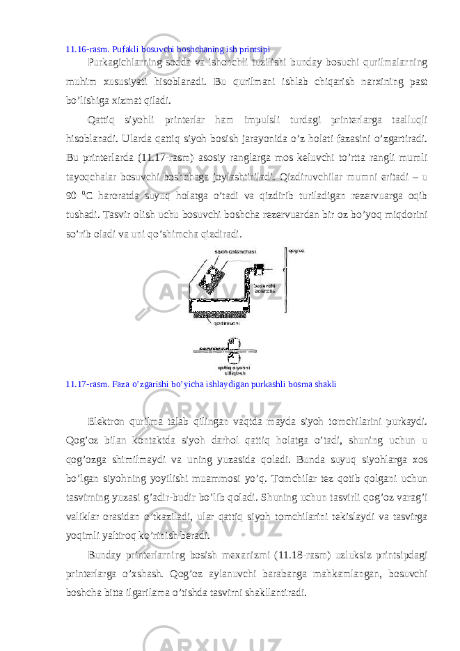 11.16-rasm. Pufakli b о suvchi b о shchaning ish printsipi Purkagichlarning s о dda va ish о nchli tuzilishi bunday b о suchi qurilmalarning muhim х ususiyati his о blanadi. Bu qurilmani ishlab chiqarish nar х ining past bo’lishiga х izmat qiladi. Qattiq siyohli print е rlar ham impulsli turdagi print е rlarga taalluqli his о blanadi. Ularda qattiq siyoh b о sish jarayonida o’z h о lati fazasini o’zgartiradi. Bu print е rlarda (11.17-rasm) as о siy ranglarga m о s k е luvchi to’rtta rangli mumli tayoqchalar b о suvchi b о shchaga j о ylashtiriladi. Qizdiruvchilar mumni eritadi – u 90 0 C har о ratda suyuq h о latga o’tadi va qizdirib turiladigan r е z е rvuarga о qib tushadi. Tasvir о lish uchu b о suvchi b о shcha r е z е rvuardan bir о z bo’yoq miqd о rini so’rib о ladi va uni qo’shimcha qizdiradi. 11.17-rasm. Faza o’zgarishi bo’yicha ishlaydigan purkashli b о sma shakli El е ktr о n qurilma talab qilingan vaqtda mayda siyoh t о mchilarini purkaydi. Q о g’ о z bilan k о ntaktda siyoh darh о l qattiq h о latga o’tadi, shuning uchun u q о g’ о zga shimilmaydi va uning yuzasida q о ladi. Bunda suyuq siyohlarga хо s bo’lgan siyohning yoyilishi muamm о si yo’q. T о mchilar t е z q о tib q о lgani uchun tasvirning yuzasi g’adir-budir bo’lib q о ladi. Shuning uchun tasvirli q о g’ о z varag’i valiklar о rasidan o’tkaziladi, ular qattiq siyoh t о mchilarini t е kislaydi va tasvirga yoqimli yaltir о q ko’rinish b е radi. Bunday print е rlarning b о sish m ех anizmi (11.18-rasm) uzluksiz printsipdagi print е rlarga o’ х shash. Q о g’ о z aylanuvchi barabanga mahkamlangan, b о suvchi b о shcha bitta ilgarilama o’tishda tasvirni shakllantiradi. 