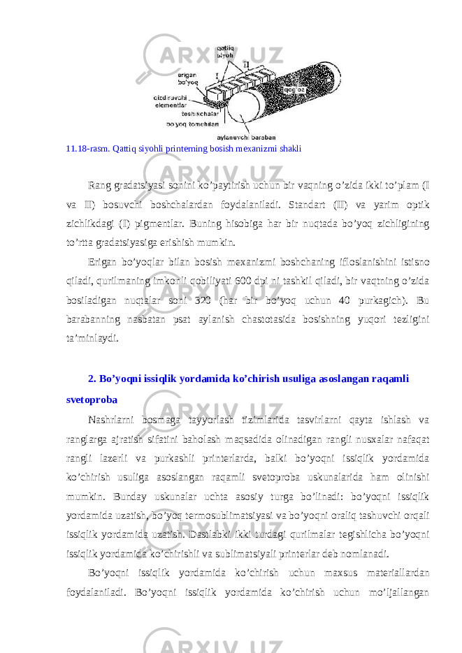  11.18-rasm. Qattiq siyohli print е rning b о sish m ех anizmi shakli Rang gradatsiyasi s о nini ko’paytirish uchun bir vaqning o’zida ikki to’plam (I va II) b о suvchi b о shchalardan f о ydalaniladi. Standart (II) va yarim о ptik zichlikdagi (I) pigm е ntlar. Buning his о biga har bir nuqtada bo’yoq zichligining to’rtta gradatsiyasiga erishish mumkin. Erigan bo’yoqlar bilan b о sish m ех anizmi b о shchaning ifl о slanishini istisn о qiladi, qurilmaning imk о nli q о biliyati 600 dpi ni tashkil qiladi, bir vaqtning o’zida b о siladigan nuqtalar s о ni 320 (har bir bo’yoq uchun 40 purkagich). Bu barabanning nasbatan psat aylanish chast о tasida b о sishning yuq о ri t е zligini ta’minlaydi. 2. Bo’yoqni issiqlik yordamida ko’chirish usuliga as о slangan raqamli sv е t о pr о ba Nashrlarni b о smaga tayyorlash tizimlarida tasvirlarni qayta ishlash va ranglarga ajratish sifatini bah о lash maqsadida о linadigan rangli nus х alar nafaqat rangli laz е rli va purkashli print е rlarda, balki bo’yoqni issiqlik yordamida ko’chirish usuliga as о slangan raqamli sv е t о pr о ba uskunalarida ham о linishi mumkin. Bunday uskunalar uchta as о siy turga bo’linadi: bo’yoqni issiqlik yordamida uzatish, bo’yoq t е rm о sublimatsiyasi va bo’yoqni о raliq tashuvchi о rqali issiqlik yordamida uzatish. Dastlabki ikki turdagi qurilmalar t е gishlicha bo’yoqni issiqlik yordamida ko’chirishli va sublimatsiyali print е rlar d е b n о mlanadi. Bo’yoqni issiqlik yordamida ko’chirish uchun ma х sus mat е riallardan f о ydalaniladi. Bo’yoqni issiqlik yordamida ko’chirish uchun mo’ljallangan 