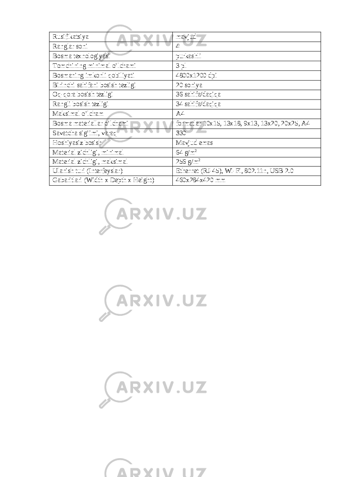 Rusifikatsiya mavjud Ranglar soni 4 Bosma texnologiyasi purkashli Tomchining minimal o’lchami 3 pl Bosmaning imkonli qobiliyati 4800x1200 dpi Birinchi sahifani bosish tezligi 20 soniya Oq-qora bosish tezligi 36 sahifa/daqiqa Rangli bosish tezligi 34 sahifa/daqiqa Maksimal o’lcham A4 Bosma materiallar o’lchami formatlar 10x15, 13x18, 9x13, 13x20, 20x25, A4 Savatcha sig’imi, varaq 330 Hoshiyasiz bosish Mavjud emas Material zichligi, minimal 64 g/m 2 Material zichligi, maksimal 256 g/m 2 Ulanish turi (Interfeyslar) Ethernet (RJ-45), Wi-Fi, 802.11n, USB 2.0 Gabaritlari (Width x Depth x Height) 460x284x420 mm 