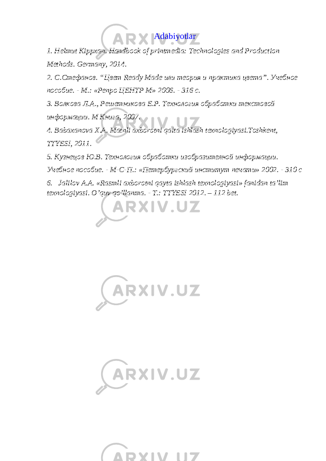Adabiyotlar 1. Helmut Kippxan. Handbook of printmedia: Technologies and Production Methods. Germany, 2014. 2. С.Стефанов. “Цвет Ready Made или теория и практика цвета”. Учебное пособие. - М.: «Репро ЦЕНТР М» 2006. - 316 с. 3. Волкова Л.А., Решетникова Е.Р. Технология обработки текстовой информации. M Книга, 2007. 4. Bаbахаnоvа Х.А. Mаtnli ахbоrоtni qаitа ishlаsh tехnоlоgiyasi.Tоshkеnt, TTYЕSI, 2011. 5. Кузнецов Ю.В. Технология обработки изобразителной информации. Учебное пособие. - М-С-П.: «Петербургский институт печати» 2002. - 310 с 6. Jalilov A.A. «Rasmli aхborotni qayta ishlash tехnologiyasi» fanidan ta’lim tехnologiyasi. O’quv qo’llanma. - T.: TTYЕSI 2012. – 112 bеt. 