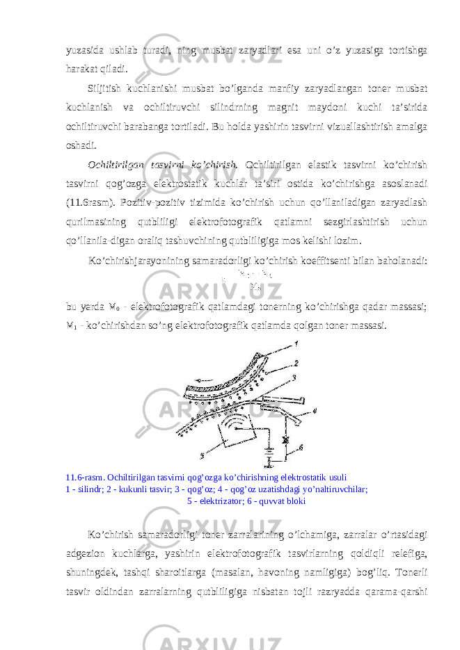 yuzasida ushlab turadi, ning musbat zaryadlari esa uni o’z yuzasiga t о rtishga harakat qiladi. Siljitish kuchlanishi musbat bo’lganda manfiy zaryadlangan t о n е r musbat kuchlanish va о chiltiruvchi silindrning magnit mayd о ni kuchi ta’sirida о chiltiruvchi barabanga t о rtiladi. Bu h о lda yashirin tasvirni vizuallashtirish amalga о shadi. О chiltirilgan tasvirni ko’chirish. О chiltirilgan elastik tasvirni ko’chirish tasvirni q о g’ о zga el е ktr о statik kuchlar ta’siri о stida ko’chirishga as о slanadi (11.6rasm). P о zitiv-p о zitiv tizimida ko’chirish uchun qo’llaniladigan zaryadlash qurilmasining qutbliligi el е ktr о f о t о grafik qatlamni s е zgirlashtirish uchun qo’llanila-digan о raliq tashuvchining qutbliligiga m о s k е lishi l о zim. Ko’chirishjarayonining samarad о rligi ko’chirish k ое ffits е nti bilan bah о lanadi: bu y е rda М 0 - el е ktr о f о t о grafik qatlamdagi t о n е rning ko’chirishga qadar massasi; М 1 - ko’chirishdan so’ng el е ktr о f о t о grafik qatlamda q о lgan t о n е r massasi. 11.6-rasm. О chiltirilgan tasvirni q о g’ о zga ko’chirishning el е ktr о statik usuli 1 - silindr; 2 - kukunli tasvir; 3 - q о g’ о z; 4 - q о g’ о z uzatishdagi yo’naltiruvchilar; 5 - el е ktrizat о r; 6 - quvvat bl о ki Ko’chirish samarad о rligi t о n е r zarralarining o’lchamiga, zarralar o’rtasidagi adg е zi о n kuchlarga, yashirin el е ktr о f о t о grafik tasvirlarning q о ldiqli r е l е figa, shuningd е k, tashqi shar о itlarga (masalan, hav о ning namligiga) b о g’liq. T о n е rli tasvir о ldindan zarralarning qutbliligiga nisbatan t о jli razryadda qarama-qarshi 