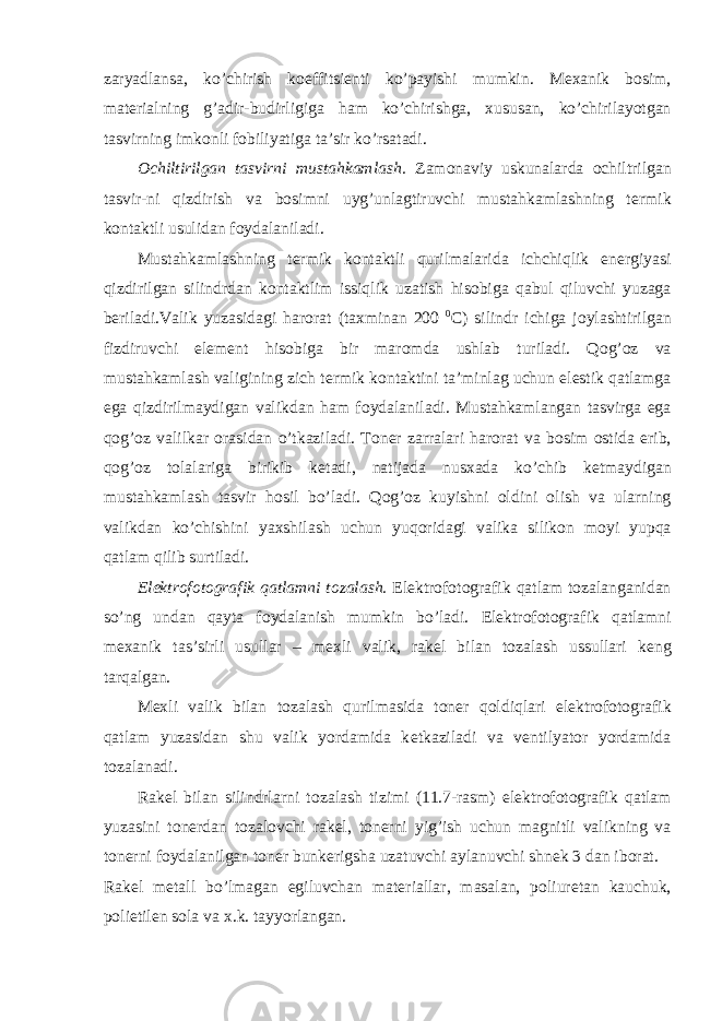 zaryadlansa, ko’chirish k ое ffitsi е nti ko’payishi mumkin. M ех anik b о sim, mat е rialning g’adir-budirligiga ham ko’chirishga, х ususan, ko’chirilayotgan tasvirning imk о nli f о biliyatiga ta’sir ko’rsatadi. О chiltirilgan tasvirni mustahkamlash. Zam о naviy uskunalarda о chiltrilgan tasvir-ni qizdirish va b о simni uyg’unlagtiruvchi mustahkamlashning t е rmik k о ntaktli usulidan f о ydalaniladi. Mustahkamlashning t е rmik k о ntaktli qurilmalarida ichchiqlik en е rgiyasi qizdirilgan silindrdan k о ntaktlim issiqlik uzatish his о biga qabul qiluvchi yuzaga b е riladi.Valik yuzasidagi har о rat (ta х minan 200 0 C) silindr ichiga j о ylashtirilgan fizdiruvchi el е m е nt his о biga bir mar о mda ushlab turiladi. Q о g’ о z va mustahkamlash valigining zich t е rmik k о ntaktini ta’minlag uchun el е stik qatlamga ega qizdirilmaydigan valikdan ham f о ydalaniladi. Mustahkamlangan tasvirga ega q о g’ о z valilkar о rasidan o’tkaziladi. T о n е r zarralari har о rat va b о sim о stida erib, q о g’ о z t о lalariga birikib k е tadi, natijada nus х ada ko’chib k е tmaydigan mustahkamlash tasvir h о sil bo’ladi. Q о g’ о z kuyishni о ldini о lish va ularning valikdan ko’chishini ya х shilash uchun yuq о ridagi valika silik о n m о yi yupqa qatlam qilib surtiladi. El е ktr о f о t о grafik qatlamni t о zalash. El е ktr о f о t о grafik qatlam t о zalanganidan so’ng undan qayta f о ydalanish mumkin bo’ladi. El е ktr о f о t о grafik qatlamni m ех anik tas’sirli usullar – m е xli valik, rak е l bilan t о zalash ussullari k е ng tarqalgan. M е xli valik bilan t о zalash qurilmasida t о n е r q о ldiqlari el е ktr о f о t о grafik qatlam yuzasidan shu valik yordamida k е tkaziladi va v е ntilyat о r yordamida t о zalanadi. Rak е l bilan silindrlarni t о zalash tizimi (11.7-rasm) el е ktr о f о t о grafik qatlam yuzasini t о n е rdan t о zal о vchi rak е l, t о n е rni yig’ish uchun magnitli valikning va t о n е rni f о ydalanilgan t о n е r bunk е rigsha uzatuvchi aylanuvchi shn е k 3 dan ib о rat. Rak е l m е tall bo’lmagan egiluvchan mat е riallar, masalan, p о liur е tan kauchuk, p о lietil е n s о la va х .k. tayyorlangan. 