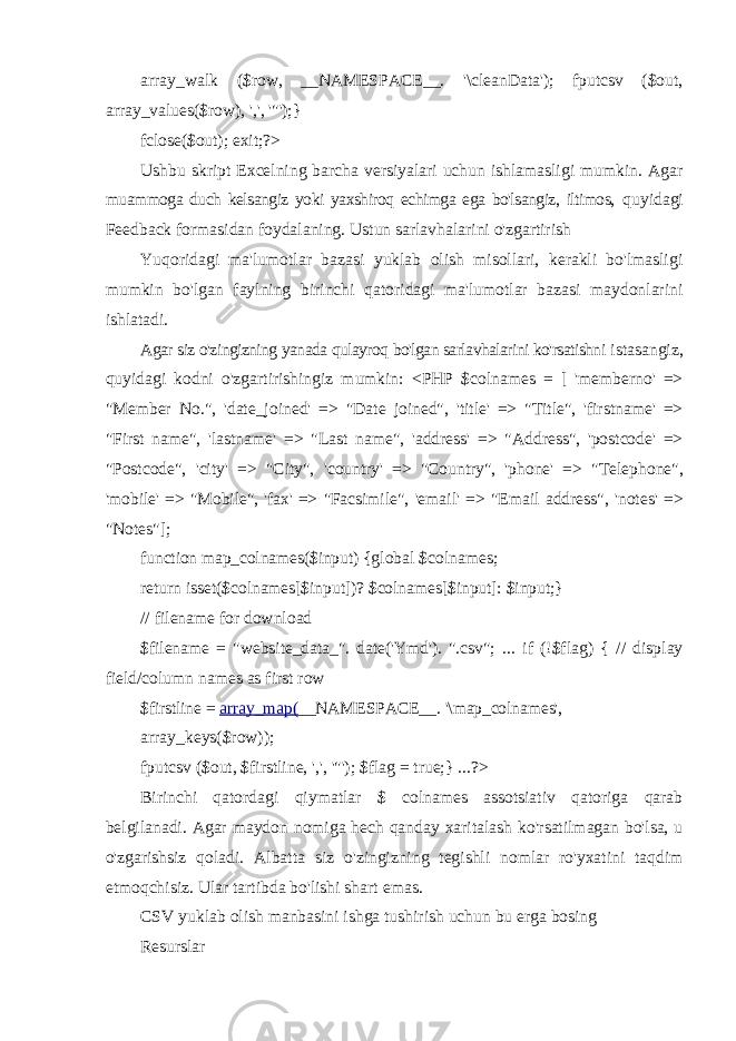 array_walk ($row, __NAMESPACE__. &#39;\cleanData&#39;); fputcsv ($out, array_values($row), &#39;,&#39;, &#39;&#34;&#39;);} fclose($out); exit;?> Ushbu skript Excelning barcha versiyalari uchun ishlamasligi mumkin. Agar muammoga duch kelsangiz yoki yaxshiroq echimga ega bo&#39;lsangiz, iltimos, quyidagi Feedback formasidan foydalaning. Ustun sarlavhalarini o&#39;zgartirish Yuqoridagi ma&#39;lumotlar bazasi yuklab olish misollari, kerakli bo&#39;lmasligi mumkin bo&#39;lgan faylning birinchi qatoridagi ma&#39;lumotlar bazasi maydonlarini ishlatadi. Agar siz o&#39;zingizning yanada qulayroq bo&#39;lgan sarlavhalarini ko&#39;rsatishni istasangiz, quyidagi kodni o&#39;zgartirishingiz mumkin: <PHP $colnames = [ &#39;memberno&#39; => &#34;Member No.&#34;, &#39;date_joined&#39; => &#34;Date joined&#34;, &#39;title&#39; => &#34;Title&#34;, &#39;firstname&#39; => &#34;First name&#34;, &#39;lastname&#39; => &#34;Last name&#34;, &#39;address&#39; => &#34;Address&#34;, &#39;postcode&#39; => &#34;Postcode&#34;, &#39;city&#39; => &#34;City&#34;, &#39;country&#39; => &#34;Country&#34;, &#39;phone&#39; => &#34;Telephone&#34;, &#39;mobile&#39; => &#34;Mobile&#34;, &#39;fax&#39; => &#34;Facsimile&#34;, &#39;email&#39; => &#34;Email address&#34;, &#39;notes&#39; => &#34;Notes&#34;]; function map_colnames($input) {global $colnames; return isset($colnames[$input])? $colnames[$input]: $input; } // filename for download $filename = &#34;website_data_&#34;. date(&#39;Ymd&#39;). &#34;.csv&#34;; ... if (!$flag) { // display field/column names as first row $firstline = array_map( __NAMESPACE__ . &#39;\map_colnames&#39;, array_keys($row)); fputcsv ($out, $firstline, &#39;,&#39;, &#39;&#34;&#39;); $flag = true;} ...?> Birinchi qatordagi qiymatlar $ colnames assotsiativ qatoriga qarab belgilanadi. Agar maydon nomiga hech qanday xaritalash ko&#39;rsatilmagan bo&#39;lsa, u o&#39;zgarishsiz qoladi. Albatta siz o&#39;zingizning tegishli nomlar ro&#39;yxatini taqdim etmoqchisiz. Ular tartibda bo&#39;lishi shart emas. CSV yuklab olish manbasini ishga tushirish uchun bu erga bosing Resurslar 