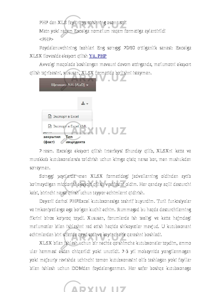 PHP dan XLS faylini yaratishning oson usuli Matn yoki raqam Excelga noma&#39;lum raqam formatiga aylantirildi <PHP> Foydalanuvchining izohlari Eng so&#39;nggi 20/60 o&#39;tilganlik sanasi: Excelga XLSX ilovasida eksport qilish Yii, PHP Avvalgi maqolada boshlangan mavzuni davom ettirganda, ma&#39;lumotni eksport qilish tajribasini, xususan, XLSX formatida bo&#39;lishni istayman. 2- rasm . Excelga eksport qilish interfeysi Shunday qilib , XLSXni katta va murakkab kutubxonalarsiz to &#39; ldirish uchun kimga qiziq narsa bor , men mushukdan so &#39; rayman . So&#39;nggi paytlarda men XLSX formatidagi jadvallarning oldindan aytib bo&#39;lmaydigan miqdorini eksport qilish vazifasini oldim. Har qanday aqlli dasturchi kabi, birinchi narsa qilish uchun tayyor echimlarni qidirish. Deyarli darhol PHPExcel kutubxonasiga tashrif buyurdim. Turli funktsiyalar va imkoniyatlarga ega bo&#39;lgan kuchli echim. Rummaged bu haqda dasturchilarning fikrini biroz ko&#39;proq topdi. Xususan, forumlarda ish tezligi va katta hajmdagi ma&#39;lumotlar bilan ishlashni rad etish haqida shikoyatlar mavjud. U kutubxonani echimlardan biri sifatida qayd etdi va keyinchalik qarashni boshladi. XLSX bilan ishlash uchun bir nechta qo&#39;shimcha kutubxonalar topdim, ammo ular hammasi esdan chiqarildi yoki unutildi. 2-3 yil mobaynida yangilanmagan yoki majburiy ravishda uchinchi tomon kutubxonasini olib tashlagan yoki fayllar bilan ishlash uchun DOMdan foydalanganman. Har safar boshqa kutubxonaga 