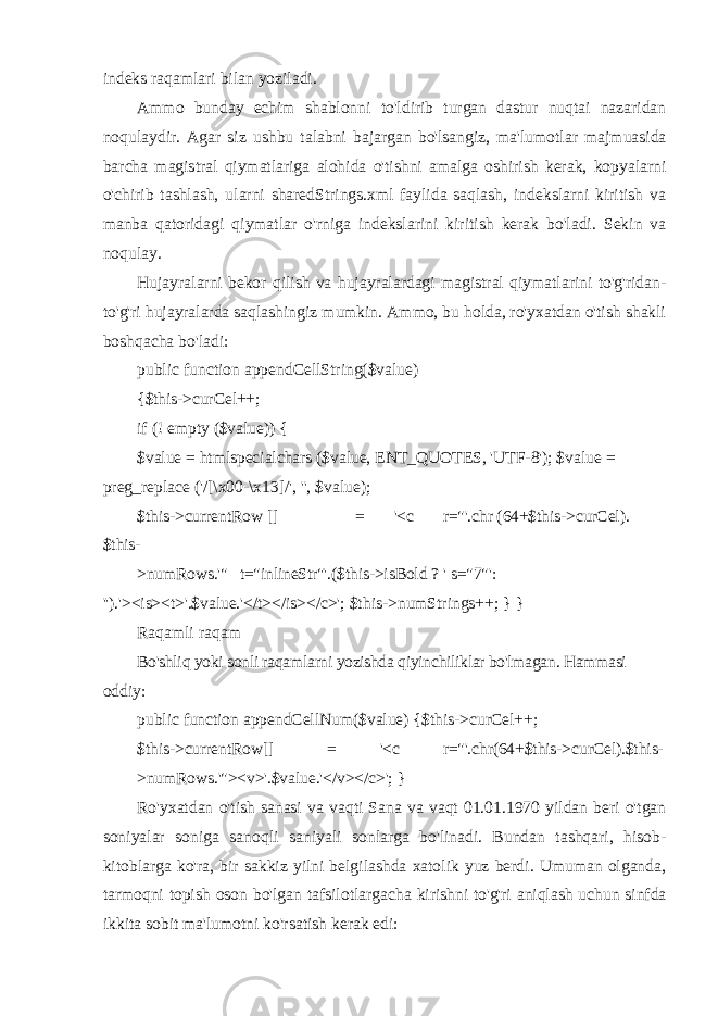 indeks raqamlari bilan yoziladi. Ammo bunday echim shablonni to&#39;ldirib turgan dastur nuqtai nazaridan noqulaydir. Agar siz ushbu talabni bajargan bo&#39;lsangiz, ma&#39;lumotlar majmuasida barcha magistral qiymatlariga alohida o&#39;tishni amalga oshirish kerak, kopyalarni o&#39;chirib tashlash, ularni sharedStrings.xml faylida saqlash, indekslarni kiritish va manba qatoridagi qiymatlar o&#39;rniga indekslarini kiritish kerak bo&#39;ladi. Sekin va noqulay. Hujayralarni bekor qilish va hujayralardagi magistral qiymatlarini to&#39;g&#39;ridan- to&#39;g&#39;ri hujayralarda saqlashingiz mumkin. Ammo, bu holda, ro&#39;yxatdan o&#39;tish shakli boshqacha bo&#39;ladi: public function appendCellString($value) { $this->curCel++; if (! empty ($value)) { $value = htmlspecialchars ($value, ENT_QUOTES, &#39;UTF-8&#39;); $value = preg_replace (&#39;/[\x00-\x13]/&#39;, &#39;&#39;, $value); $this->currentRow [] = &#39;<c r=&#34;&#39;.chr (64+$this->curCel). $this- >numRows.&#39;&#34; t=&#34;inlineStr&#34;&#39;.($this->isBold ? &#39; s=&#34;7&#34;&#39; : &#39;&#39;).&#39;><is><t>&#39;.$value.&#39;</t></is></c>&#39;; $this->numStrings++; } } Raqamli raqam Bo&#39;shliq yoki sonli raqamlarni yozishda qiyinchiliklar bo&#39;lmagan. Hammasi oddiy: public function appendCellNum($value) {$this->curCel++; $this->currentRow[] = &#39;<c r=&#34;&#39;.chr(64+$this->curCel).$this- >numRows.&#39;&#34;><v>&#39;.$value.&#39;</v></c>&#39;; } Ro&#39;yxatdan o&#39;tish sanasi va vaqti Sana va vaqt 01.01.1970 yildan beri o&#39;tgan soniyalar soniga sanoqli saniyali sonlarga bo&#39;linadi. Bundan tashqari, hisob- kitoblarga ko&#39;ra, bir sakkiz yilni belgilashda xatolik yuz berdi. Umuman olganda, tarmoqni topish oson bo&#39;lgan tafsilotlargacha kirishni to&#39;g&#39;ri aniqlash uchun sinfda ikkita sobit ma&#39;lumotni ko&#39;rsatish kerak edi: 