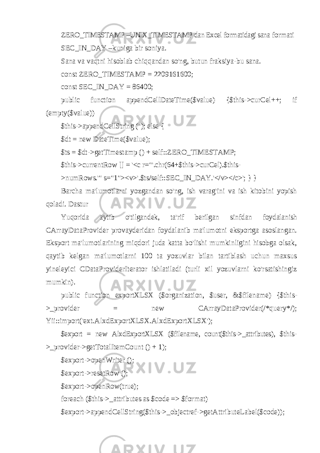 ZERO_TIMESTAMP –UNIX_TIMESTAMP dan Excel formatidagi sana formati SEC_IN_DAY –kuniga bir soniya. Sana va vaqtni hisoblab chiqqandan so&#39;ng, butun fraksiya-bu sana. const ZERO_TIMESTAMP = 2209161600; const SEC_IN_DAY = 86400; public function appendCellDateTime($value) {$this->curCel++; if (empty($value)) $this->appendCellString (&#39;&#39;); else { $dt = new DateTime($value); $ts = $dt->getTimestamp () + self::ZERO_TIMESTAMP; $this->currentRow [] = &#39;<c r=&#34;&#39;.chr(64+$this->curCel).$this- >numRows.&#39;&#34; s=&#34;1&#34;><v>&#39;.$ts/self::SEC_IN_DAY.&#39;</v></c>&#39;; } } Barcha ma&#39;lumotlarni yozgandan so&#39;ng, ish varag&#39;ini va ish kitobini yopish qoladi. Dastur Yuqorida aytib o&#39;tilgandek, ta&#39;rif berilgan sinfdan foydalanish CArrayDataProvider provayderidan foydalanib ma&#39;lumotni eksportga asoslangan. Eksport ma&#39;lumotlarining miqdori juda katta bo&#39;lishi mumkinligini hisobga olsak, qaytib kelgan ma&#39;lumotlarni 100 ta yozuvlar bilan tartiblash uchun maxsus yineleyici CDataProviderIterator ishlatiladi (turli xil yozuvlarni ko&#39;rsatishingiz mumkin). public function exportXLSX ($organization, $user, &$filename) {$this- >_provider = new CArrayDataProvider(/*query*/); Yii::import(&#39;ext.AlxdExportXLSX.AlxdExportXLSX&#39;); $export = new AlxdExportXLSX ($filename, count($this->_attributes), $this- >_provider->getTotalItemCount () + 1); $export->openWriter (); $export->resetRow (); $export->openRow(true); foreach ($this->_attributes as $code => $format) $export->appendCellString($this->_objectref- >getAttributeLabel($code)); 