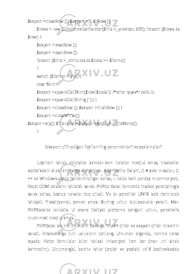 $export->closeRow (); $export->flushRow (); $rows = new CDataProviderIterator($this->_provider, 100); foreach ($rows as $row) { $export->resetRow (); $export->openRow (); foreach ($this->_attributes as $code => $format) { switch ($format->type) { case &#39;Num&#39;: $export->appendCellNum($row[$code]); /*other types*/ default: $export->appendCellString (&#39;&#39;); }} $export->closeRow (); $export->flushRow ();} $export->closeWriter(); $export->zip(); $filename = $export->getZipFullFileName(); } Eksport qilinadigan fayllarning parametrlari va sozlamalari Loyihani ishlab chiqishda kamdan-kam holatlar mavjud emas, hisobotlar statistikasini shakllantirishga ehtiyoj bor. Agar loyiha Delphi, C # yoki masalan, C ++ va Windows ostida ishlab chiqilgan bo&#39;lsa, u holda hech qanday muammo yo&#39;q. Faqat COM ob&#39;ektini ishlatish kerak. PHPda Excel formatida hisobot yaratishingiz kerak bo&#39;lsa, boshqa narsalar farq qiladi. Va bu yaratilish UNIX kabi tizimlarda ishlaydi. Yaxshiyamki, yomon emas. Buning uchun kutubxonalar yetarli. Men PHPExcelda tanladik. U o&#39;zaro faoliyat platforma bo&#39;lgani uchun, portativlik muammosi mavjud emas. PHPExcel siz ma&#39;lumotlarni Excelga import qilish va eksport qilish imkonini beradi. Hisobotlarga turli uslublarni qo&#39;llang. Umuman olganda, hamma narsa tepada. Hatto formulalar bilan ishlash imkoniyati ham bor (men uni sinab ko&#39;rmadim). Unutmangki, barcha ishlar (o&#39;qish va yozish) utf-8 kodirovkasida 