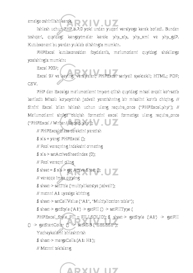 amalga oshirilishi kerak. Ishlash uchun PHP 5.2.0 yoki undan yuqori versiyaga kerak bo&#39;ladi. Bundan tashqari, quyidagi kengaytmalar kerak: php_zip, php_xml va php_gd2. Kutubxonani bu yerdan yuklab olishingiz mumkin. PHPExcel kutubxonasidan foydalanib, ma&#39;lumotlarni quyidagi shakllarga yozishingiz mumkin: Excel 2007; Excel 97 va keyingi versiyalari; PHPExcel seriyali spektakli; HTML; PDF; CSV. PHP dan Excelga ma&#39;lumotlarni import qilish quyidagi misol orqali ko’rsatib beriladi: Misol: ko&#39;paytirish jadvali yaratishning bir misolini ko&#39;rib chiqing. // Sinfni Excel bilan ishlash uchun ulang require_once (&#34;PHPExcel.php&#34;); // Ma&#39;lumotlarni sinfga chiqish formatini excel formatiga ulang require_once (&#34;PHPExcel / Writer / Excel5.php&#34;); // PHPExcel class ob&#39;ektini yaratish $ xls = yangi PHPExcel (); // Faol varaqning indeksini o&#39;rnating $ xls-> setActiveSheetIndex (0); // Faol varaqni oling $ sheet = $ xls-> get Active Sheet (); // varaqqa imzo qo&#39;ying $ sheet-> setTitle (&#39;multiplikatsiya jadvali&#39;); // matnni A1 uyasiga kiriting $ sheet-> setCellValue (&#34;A1&#34;, &#34;Multiplication table&#34;); $ sheet-> getStyle (&#39;A1&#39;) -> getFill () -> setFillType ( PHPExcel_Style_Fill :: FILLSOLID); $ sheet-> getStyle (&#39;A1&#39;) -> getFill () -> getStartColor () -> setRGB (&#34;EEEEEE&#34;); Yacheykalarni birlashtirish $ sheet-> mergeCells (A1: H1&#39;); // Matnni tekislang 