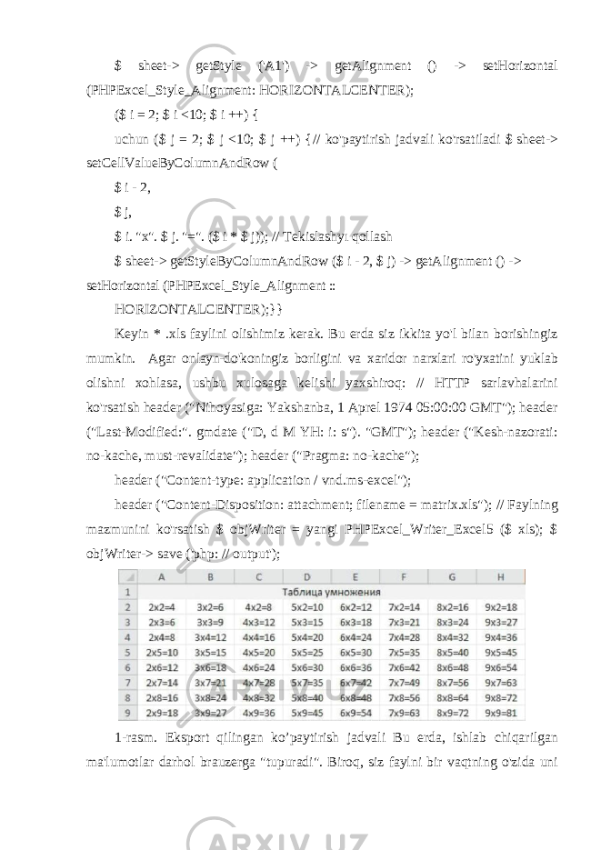 $ sheet-> getStyle (&#39;A1&#39;) -> getAlignment () -> setHorizontal (PHPExcel _Style_Alignment: HORIZONTALCENTER); ($ i = 2; $ i <10; $ i ++) { uchun ($ j = 2; $ j <10; $ j ++) { // ko&#39;paytirish jadvali ko&#39;rsatiladi $ sheet-> setCellValueByColumnAndRow ( $ i - 2, $ j, $ i. &#34;x&#34;. $ j. &#34;=&#34;. ($ i * $ j)); // Tekislashyı qollash $ sheet-> getStyleByColumnAndRow ($ i - 2, $ j) -> getAlignment () -> setHorizontal (PHPExcel_Style_Alignment :: HORIZONTALCENTER);}} Keyin * .xls faylini olishimiz kerak. Bu erda siz ikkita yo&#39;l bilan borishingiz mumkin. Agar onlayn-do&#39;koningiz borligini va xaridor narxlari ro&#39;yxatini yuklab olishni xohlasa, ushbu xulosaga kelishi yaxshiroq: // HTTP sarlavhalarini ko&#39;rsatish header (&#34;Nihoyasiga: Yakshanba, 1 Aprel 1974 05:00:00 GMT&#34;); header (&#34;Last-Modified:&#34;. gmdate (&#34;D, d M YH: i: s&#34;). &#34;GMT&#34;); header (&#34;Kesh-nazorati: no-kache, must-revalidate&#34;); header (&#34;Pragma: no-kache&#34;); header (&#34;Content-type: application / vnd.ms-excel&#34;); header (&#34;Content-Disposition: attachment; filename = matrix.xls&#34;); // Faylning mazmunini ko&#39;rsatish $ objWriter = yangi PHPExcel_Writer_Excel5 ($ xls); $ objWriter-> save (&#39;php: // output&#39;); 1- rasm . Eksport qilingan ko ’ paytirish jadvali Bu erda , ishlab chiqarilgan ma &#39; lumotlar darhol brauzerga &#34; tupuradi &#34;. Biroq , siz faylni bir vaqtning o &#39; zida uni 