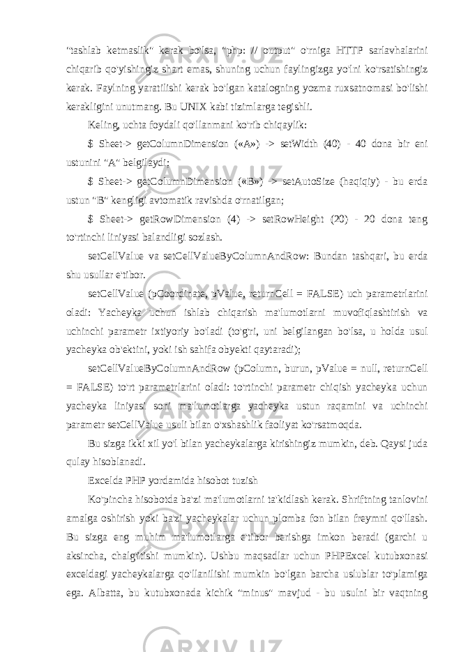 &#34; tashlab ketmaslik &#34; kerak bo &#39; lsa , &#34; php : // output &#34; o &#39; rniga HTTP sarlavhalarini chiqarib qo &#39; yishingiz shart emas , shuning uchun faylingizga yo &#39; lni ko &#39; rsatishingiz kerak . Faylning yaratilishi kerak bo &#39; lgan katalogning yozma ruxsatnomasi bo &#39; lishi kerakligini unutmang . Bu UNIX kabi tizimlarga tegishli . Keling , uchta foydali qo &#39; llanmani ko &#39; rib chiqaylik : $ Sheet-> getColumnDimension («A») -> setWidth (40) - 40 dona bir eni ustunini &#34;A&#34; belgilaydi; $ Sheet-> getColumnDimension («B») -> setAutoSize (haqiqiy) - bu erda ustun &#34;B&#34; kengligi avtomatik ravishda o&#39;rnatilgan; $ Sheet-> getRowDimension (4) -> setRowHeight (20) - 20 dona teng to&#39;rtinchi liniyasi balandligi sozlash. setCellValue va setCellValueByColumnAndRow: Bundan tashqari, bu erda shu usullar e&#39;tibor. setCellValue (pCoordinate, pValue, returnCell = FALSE) uch parametrlarini oladi: Yacheyka uchun ishlab chiqarish ma&#39;lumotlarni muvofiqlashtirish va uchinchi parametr ixtiyoriy bo&#39;ladi (to&#39;g&#39;ri, uni belgilangan bo&#39;lsa, u holda usul yacheyka ob&#39;ektini, yoki ish sahifa obyekti qaytaradi); setCellValueByColumnAndRow (pColumn, burun, pValue = null, returnCell = FALSE) to&#39;rt parametrlarini oladi: to&#39;rtinchi parametr chiqish yacheyka uchun yacheyka liniyasi soni ma&#39;lumotlarga yacheyka ustun raqamini va uchinchi parametr setCellValue usuli bilan o&#39;xshashlik faoliyat ko&#39;rsatmoqda. Bu sizga ikki xil yo&#39;l bilan yacheykalarga kirishingiz mumkin, deb. Qaysi juda qulay hisoblanadi. Excelda PHP yordamida hisobot tuzish Ko &#39; pincha hisobotda ba &#39; zi ma &#39; lumotlarni ta &#39; kidlash kerak . Shriftning tanlovini amalga oshirish yoki ba&#39;zi yacheykalar uchun plomba fon bilan freymni qo&#39;llash. Bu sizga eng muhim ma&#39;lumotlarga e&#39;tibor berishga imkon beradi (garchi u aksincha, chalg&#39;itishi mumkin). Ushbu maqsadlar uchun PHPExcel kutubxonasi exceldagi yacheykalarga qo&#39;llanilishi mumkin bo&#39;lgan barcha uslublar to&#39;plamiga ega. Albatta, bu kutubxonada kichik &#34;minus&#34; mavjud - bu usulni bir vaqtning 