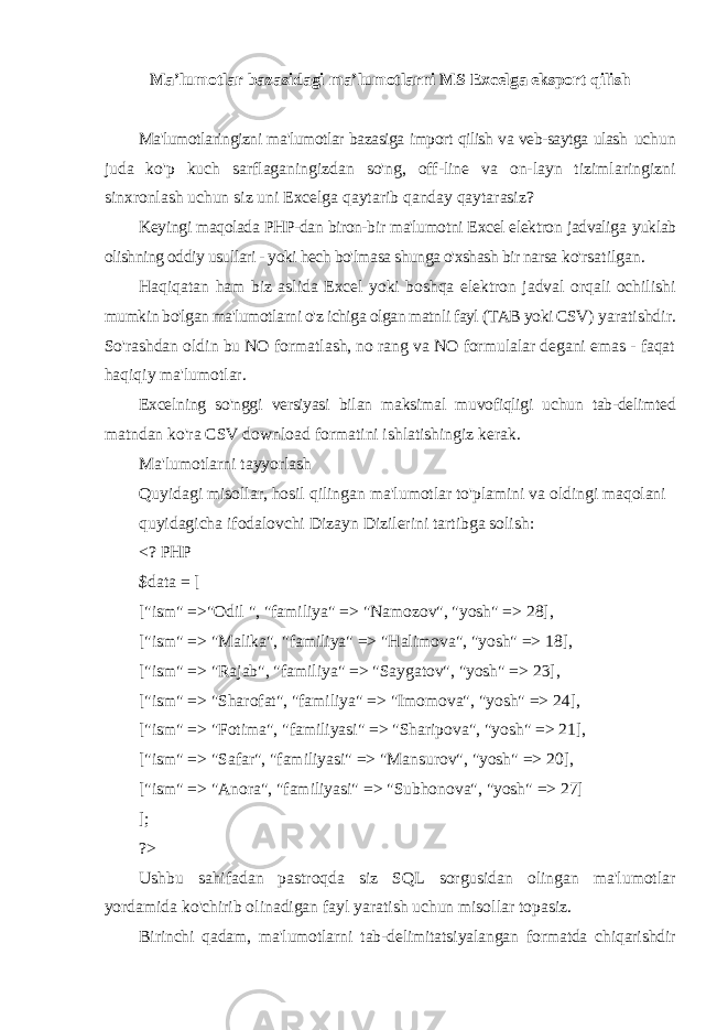 Ma’lumotlar bazasidagi ma’lumotlarni MS Excelga eksport qilish Ma&#39;lumotlaringizni ma&#39;lumotlar bazasiga import qilish va veb-saytga ulash uchun juda ko&#39;p kuch sarflaganingizdan so&#39;ng, off-line va on-layn tizimlaringizni sinxronlash uchun siz uni Excelga qaytarib qanday qaytarasiz? Keyingi maqolada PHP-dan biron-bir ma&#39;lumotni Excel elektron jadvaliga yuklab olishning oddiy usullari - yoki hech bo&#39;lmasa shunga o&#39;xshash bir narsa ko&#39;rsatilgan. Haqiqatan ham biz aslida Excel yoki boshqa elektron jadval orqali ochilishi mumkin bo&#39;lgan ma&#39;lumotlarni o&#39;z ichiga olgan matnli fayl (TAB yoki CSV) yaratishdir. So&#39;rashdan oldin bu NO formatlash, no rang va NO formulalar degani emas - faqat haqiqiy ma&#39;lumotlar. Excelning so&#39;nggi versiyasi bilan maksimal muvofiqligi uchun tab-delimted matndan ko&#39;ra CSV download formatini ishlatishingiz kerak. Ma&#39;lumotlarni tayyorlash Quyidagi misollar, hosil qilingan ma&#39;lumotlar to&#39;plamini va oldingi maqolani quyidagicha ifodalovchi Dizayn Dizilerini tartibga solish: <? PHP $data = [ [&#34;ism&#34; =>&#34;Odil &#34;, &#34;familiya&#34; => &#34;Namozov&#34;, &#34;yosh&#34; => 28], [&#34;ism&#34; => &#34;Malika&#34;, &#34;familiya&#34; => &#34;Halimova&#34;, &#34;yosh&#34; => 18], [&#34;ism&#34; => &#34;Rajab&#34;, &#34;familiya&#34; => &#34;Saygatov&#34;, &#34;yosh&#34; => 23], [&#34;ism&#34; => &#34;Sharofat&#34;, &#34;familiya&#34; => &#34;Imomova&#34;, &#34;yosh&#34; => 24], [&#34;ism&#34; => &#34;Fotima&#34;, &#34;familiyasi&#34; => &#34;Sharipova&#34;, &#34;yosh&#34; => 21], [&#34;ism&#34; => &#34;Safar&#34;, &#34;familiyasi&#34; => &#34;Mansurov&#34;, &#34;yosh&#34; => 20], [&#34;ism&#34; => &#34;Anora&#34;, &#34;familiyasi&#34; => &#34;Subhonova&#34;, &#34;yosh&#34; => 27] ]; ?> Ushbu sahifadan pastroqda siz SQL sorgusidan olingan ma&#39;lumotlar yordamida ko&#39;chirib olinadigan fayl yaratish uchun misollar topasiz. Birinchi qadam, ma&#39;lumotlarni tab-delimitatsiyalangan formatda chiqarishdir 