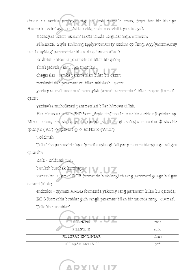 o&#39;zida bir nechta yacheykalarga qo&#39;llash mumkin emas, faqat har bir kishiga. Ammo bu veb-ilovalarni ishlab chiqishda bezovtalik yaratmaydi. Yacheyka uchun uslubni ikkita tarzda belgilashingiz mumkin: PHPExcel_Style sinfining applyFromArray usulini qo&#39;llang. ApplyFromArray usuli quyidagi parametrlar bilan bir qatordan o&#39;tadi: to&#39;ldirish - plomba parametrlari bilan bir qator; shrift jadvali - shrift parametrlari; chegaralar - ramka parametrlari bilan bir qator; moslashtirish parametrlari bilan tekislash - qator; yacheyka ma&#39;lumotlarni namoyish format parametrlari bilan raqam formati - qator; yacheyka muhofazasi parametrlari bilan himoya qilish. Har bir uslub uchun PHPExcel_Style sinf usulini alohida-alohida foydalaning. Misol uchun, siz shunday bir xonaga shrift belgilashingiz mumkin: $ sheet-> getStyle (&#39;A1&#39;) -> getFont () -> setName (&#39;Arial&#39;). To&#39;ldirish To&#39;ldirish parametrining qiymati quyidagi ixtiyoriy parametrlarga ega bo&#39;lgan qatordir: toifa - to&#39;ldirish turi; burilish burchak burchagi; startcolor - qiymati RGB formatida boshlang&#39;ich rang parametriga ega bo&#39;lgan qator sifatida; endcolor - qiymati ARGB formatida yakuniy rang parametri bilan bir qatorda; RGB formatida boshlang&#39;ich rangli parametr bilan bir qatorda rang - qiymati. To&#39;ldirish uslublari FILLNONE none FILLSOLID solid FILLGRADIENTLINEAR linear FILLGRADIENTPATH path 