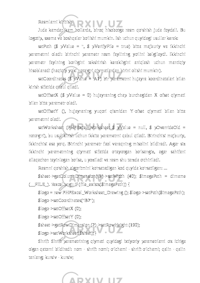 Rasmlarni kiritish Juda kamdan-kam hollarda, biroq hisobotga rasm qo&#39;shish juda foydali. Bu logotip, sxema va boshqalar bo&#39;lishi mumkin. Ish uchun quyidagi usullar kerak: setPath ($ pValue = &#39;&#39;, $ pVerifyFile = true) bitta majburiy va ikkinchi parametrni oladi: birinchi parametr rasm faylining yo&#39;lini belgilaydi. Ikkinchi parametr faylning borligini tekshirish kerakligini aniqlash uchun mantiqiy hisoblanadi (haqiqiy yoki noto&#39;g&#39;ri qiymatlardan birini olishi mumkin). setCoordinates ($ pValue = &#39;A1&#39;) bir parametrni hujayra koordinatalari bilan kirish sifatida qabul qiladi. setOffsetX ($ pValue = 0) hujayraning chap burchagidan X ofset qiymati bilan bitta parametr oladi. setOffsetY (), hujayraning yuqori qismidan Y-ofset qiymati bilan bitta parametrni oladi. setWorksheet (PHPExcel_Worksheet $ pValue = null, $ pOverrideOld = noto&#39;g&#39;ri), bu usul kirish uchun ikkita parametrni qabul qiladi. Birinchisi majburiy, ikkinchisi esa yo&#39;q. Birinchi parametr faol varaqning misolini bildiradi. Agar siz ikkinchi parametrning qiymati sifatida o&#39;tayotgan bo&#39;lsangiz, agar sahifani allaqachon tayinlagan bo&#39;lsa, u yoziladi va rasm shu tarzda o&#39;chiriladi. Rasmni qo&#39;shish algoritmini ko&#39;rsatadigan kod quyida ko&#39;rsatilgan: ... $sheet->getColumnDimension(&#39;B&#39;)->setWidth (40); $imagePath = dirname (__FILE_). &#39;/excel.png&#39;; if (file_exists($imagePath)) { $logo = new PHPExcel_Worksheet_Drawing (); $logo->setPath($imagePath); $logo->setCoordinates(&#34;B2&#34;); $logo->setOffsetX (0); $logo->setOffsetY (0); $sheet->getRowDimension (2)->setRowHeight (190); $logo->setWorksheet($sheet); } Shrift Shrift parametrining qiymati quyidagi ixtiyoriy parametrlarni o&#39;z ichiga olgan qatorni bildiradi: nom - shrift nomi; o&#39;lchami - shrift o&#39;lchami; qalin - qalin tanlang; kursiv - kursiv; 