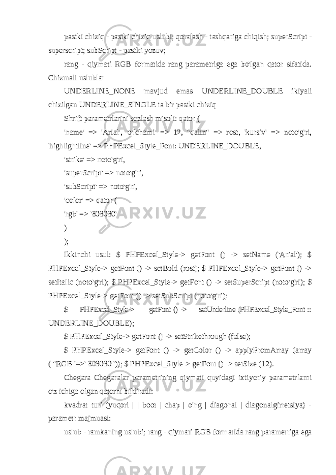 pastki chiziq - pastki chiziq uslubi; qoralash - tashqariga chiqish; superScript - superscript; subScript - pastki yozuv; rang - qiymati RGB formatida rang parametriga ega bo&#39;lgan qator sifatida. Chizmali uslublar UNDERLINE_NONE mavjud emas UNDERLINE_DOUBLE ikiyali chizilgan UNDERLINE_SINGLE ta bir pastki chiziq Shrift parametrlarini sozlash misoli: qator ( &#39;name&#39; => &#39;Arial&#39;, &#39;o&#39;lchami&#39; => 12, &#34;qalin&#34; => rost, &#39;kursiv&#39; => noto&#39;g&#39;ri, &#39;highlightline&#39; => PHPExcel_Style_Font: UNDERLINE_DOUBLE, &#39;strike&#39; => noto&#39;g&#39;ri, &#39;superScript&#39; => noto&#39;g&#39;ri, &#39;subScript&#39; => noto&#39;g&#39;ri, &#39;color&#39; => qator ( &#39;rgb&#39; => &#39;808080&#39; ) ); Ikkinchi usul: $ PHPExcel_Style-> getFont () -> setName (&#39;Arial&#39;); $ PHPExcel_Style-> getFont () -> setBold (rost); $ PHPExcel_Style-> getFont () -> setItalic (noto&#39;g&#39;ri); $ PHPExcel_Style-> getFont () -> setSuperScript (noto&#39;g&#39;ri); $ PHPExcel_Style-> getFont () -> setSubScript (noto&#39;g&#39;ri); $ PHPExcel_Style-> getFont () -> setUnderline (PHPExcel_Style_Font :: UNDERLINE_DOUBLE); $ PHPExcel_Style-> getFont () -> setStrikethrough (false); $ PHPExcel_Style-> getFont () -> getColor () -> applyFromArray (array ( &#34;RGB &#39;=>&#39; 808080 &#39;)); $ PHPExcel_Style-> getFont () -> setSize (12). Chegara Chegaralar parametrining qiymati quyidagi ixtiyoriy parametrlarni o&#39;z ichiga olgan qatorni bildiradi: kvadrat turi (yuqori | | boot | chap | o&#39;ng | diagonal | diagonalgirretsiya) - parametr majmuasi: uslub - ramkaning uslubi; rang - qiymati RGB formatida rang parametriga ega 