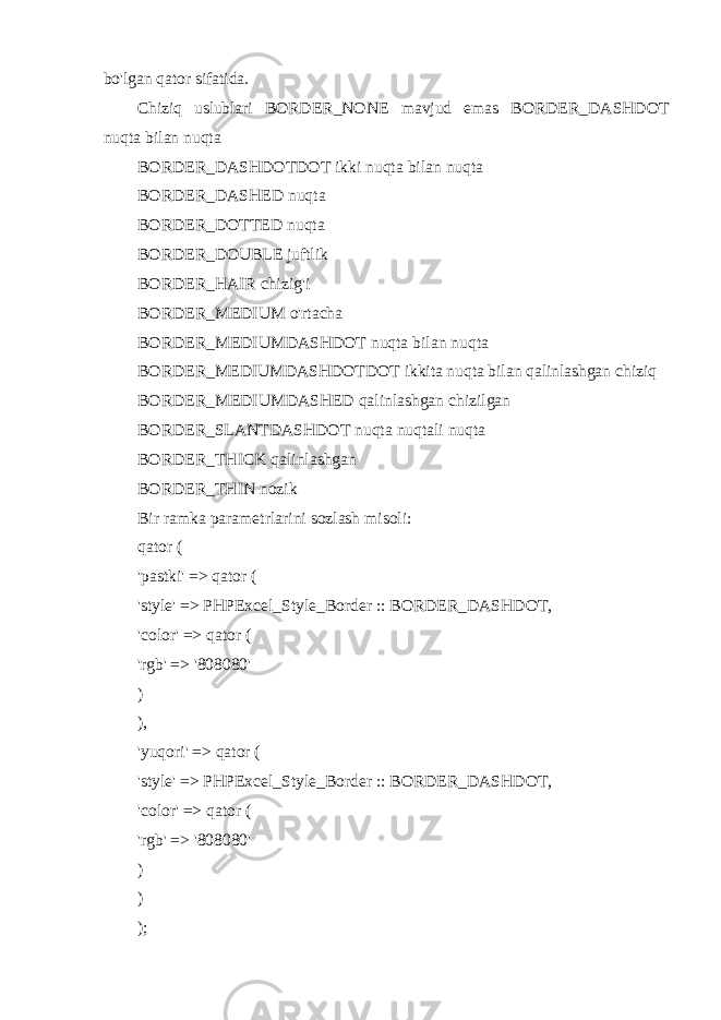 bo&#39;lgan qator sifatida. Chiziq uslublari BORDER_NONE mavjud emas BORDER_DASHDOT nuqta bilan nuqta BORDER_DASHDOTDOT ikki nuqta bilan nuqta BORDER_DASHED nuqta BORDER_DOTTED nuqta BORDER_DOUBLE juftlik BORDER_HAIR chizig&#39;i BORDER_MEDIUM o&#39;rtacha BORDER_MEDIUMDASHDOT nuqta bilan nuqta BORDER_MEDIUMDASHDOTDOT ikkita nuqta bilan qalinlashgan chiziq BORDER_MEDIUMDASHED qalinlashgan chizilgan BORDER_SLANTDASHDOT nuqta nuqtali nuqta BORDER_THICK qalinlashgan BORDER_THIN nozik Bir ramka parametrlarini sozlash misoli: qator ( &#39;pastki&#39; => qator ( &#39;style&#39; => PHPExcel_Style_Border :: BORDER_DASHDOT, &#39;color&#39; => qator ( &#39;rgb&#39; => &#39;808080&#39; ) ), &#39;yuqori&#39; => qator ( &#39;style&#39; => PHPExcel_Style_Border :: BORDER_DASHDOT, &#39;color&#39; => qator ( &#39;rgb&#39; => &#39;808080&#39; ) ) ); 