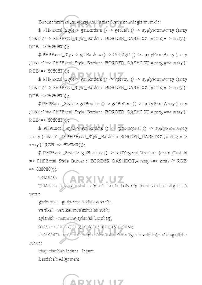 Bundan tashqari, quyidagi usullardan foydalanishingiz mumkin: $ PHPExcel_Style-> getBorders () -> getLeft () -> applyFromArray (array (&#34;uslubi &#39;=> PHPExcel_Style_Border :: BORDER_DASHDOT,« rang »=> array (&#34; RGB&#39; => &#39;808080&#39;))); $ PHPExcel_Style-> getBorders () -> GetRight () -> applyFromArray (array (&#34;uslubi &#39;=> PHPExcel_Style_Border :: BORDER_DASHDOT,« rang »=> array (&#34; RGB&#39; => &#39;808080&#39;))); $ PHPExcel_Style-> getBorders () -> getTop () -> applyFromArray (array (&#34;uslubi &#39;=> PHPExcel_Style_Border :: BORDER_DASHDOT,« rang »=> array (&#34; RGB&#39; => &#39;808080&#39;))); $ PHPExcel_Style-> getBorders () -> getBottom () -> applyFromArray (array (&#34;uslubi &#39;=> PHPExcel_Style_Border :: BORDER_DASHDOT,« rang »=> array (&#34; RGB&#39; => &#39;808080&#39;))); $ PHPExcel_Style-> getBorders () -> getDiagonal () -> applyFromArray (array (&#34;uslubi &#39;=> PHPExcel_Style_Border :: BORDER_DASHDOT,« rang »=> array (&#34; RGB&#39; => &#39;808080&#39;))); $ PHPExcel_Style-> getBorders () -> setDiagonalDirection (array (&#34;uslubi &#39;=> PHPExcel_Style_Border :: BORDER_DASHDOT,« rang »=> array (&#34; RGB&#39; => &#39;808080&#39;))). Tekislash Tekislash parametresinin qiymati to&#39;rtta ixtiyoriy parametrni oladigan bir qator: gorizontal - gorizontal tekislash sobit; vertikal - vertikal moslashtirish sobit; aylanish - matnning aylanish burchagi; o&#39;rash - matnni o&#39;ramga chiqarishga ruxsat berish; shrinkToFit - matn matn maydonidan tashqarida bo&#39;lganda shrift hajmini o&#39;zgartirish uchun; chap chetidan indent - indent. Landshaft Alignment 