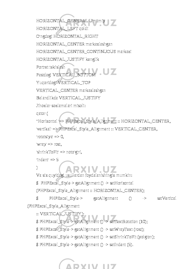 HORIZONTAL_GENERAL Umumiy HORIZONTAL_LEFT qoldi O&#39;ngdagi HORIZONTAL_RIGHT HORIZONTAL_CENTER markazlashgan HORIZONTAL_CENTER_CONTINUOUS markazi HORIZONTAL_JUSTIFY kenglik Portret tekislash Pastdagi VERTICAL_BOTTOM Yuqoridagi VERTICAL_TOP VERTICAL_CENTER markazlashgan Balandlikda VERTICAL_JUSTIFY Jihozlar sozlamalari misoli: qator ( &#34;Horizontal &#39;=> PHPExcel_Style_Alignment :: HORIZONTAL_CENTER, &#39;vertikal&#39; => PHPExcel_Style_Alignment :: VERTICAL_CENTER, &#39;rotatsiya&#39; => 0, &#39;wrap&#39; => rost, &#39;shrinkToFit&#39; => noto&#39;g&#39;ri, &#39;indent&#39; => 5 ) Va siz quyidagi usullardan foydalanishingiz mumkin: $ PHPExcel_Style-> getAlignment () -> setHorizontal (PHPExcel_Style_Alignment :: HORIZONTAL_CENTER); $ PHPExcel_Style-> getAlignment () -> setVertical (PHPExcel_Style_Alignment :: VERTICAL_JUSTIFY); $ PHPExcel_Style-> getAlignment () -> setTextRotation (10); $ PHPExcel_Style-> getAlignment () -> setWrapText (rost); $ PHPExcel_Style-> getAlignment () -> setShrinkToFit (yolg&#39;on); $ PHPExcel_Style-> getAlignment () -> setIndent (5). 