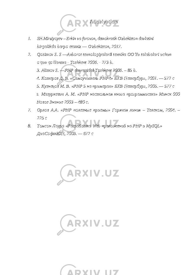 Adabiyotlar: 1. SH.Mirziyoyev – Erkin va farovon, demokratik O&#39;zbekiston davlatini birgalikda barpo etamiz ― O&#39;zbekiston, 2017. 2. Qosimov S. S ―Аxborot texnologiyalari‖ texnika OO&#39;Yu talabalari uchun o&#39;quv qo&#39;llanma - Toshkent 2006. - 273 b. 3. Alimov S. ―PHP davrasida‖ Toshkent 2006. – 85 b. 4. Котеров Д. В. «Самоучитель PHP4» БХВ-Петербург, 2001. — 572 с 5. Кузнецов М. В. «РНР 5 на примерах» БХВ-Петербург, 2005. — 577 с 6. Мазуркевич А. М. «PHP настольная книга программиста» Минск 000 Новое Знание 2003 – 480 с. 7. Орлов А.А. «PHP полезные приемы» Горячая линия – Телеком, 2004. – 225 с 8. Томсон Лаура «Разработка Web -приложений на РНР и MySQL» ДиаСофтЮП, 2003. — 672 с 