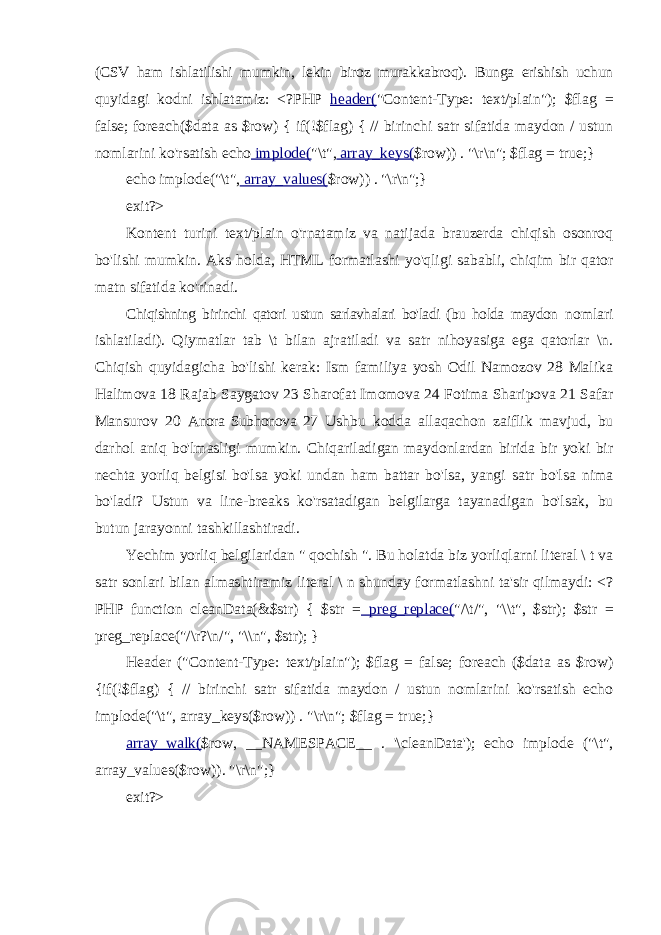 (CSV ham ishlatilishi mumkin, lekin biroz murakkabroq). Bunga erishish uchun quyidagi kodni ishlatamiz: <?PHP header( &#34;Content-Type: text/plain&#34;); $flag = false; foreach($data as $row) { if(!$flag) { // birinchi satr sifatida maydon / ustun nomlarini ko&#39;rsatish echo implode( &#34;\t&#34;, array_keys( $row)) . &#34;\r\n&#34;; $flag = true;} echo implode(&#34;\t&#34;, array_values( $row)) . &#34;\r\n&#34;; } exit ?> Kontent turini text/plain o&#39;rnatamiz va natijada brauzerda chiqish osonroq bo&#39;lishi mumkin. Aks holda, HTML formatlashi yo&#39;qligi sababli, chiqim bir qator matn sifatida ko&#39;rinadi. Chiqishning birinchi qatori ustun sarlavhalari bo&#39;ladi (bu holda maydon nomlari ishlatiladi). Qiymatlar tab \t bilan ajratiladi va satr nihoyasiga ega qatorlar \n. Chiqish quyidagicha bo&#39;lishi kerak: Ism familiya yosh Odil Namozov 28 Malika Halimova 18 Rajab Saygatov 23 Sharofat Imomova 24 Fotima Sharipova 21 Safar Mansurov 20 Anora Subhonova 27 Ushbu kodda allaqachon zaiflik mavjud, bu darhol aniq bo&#39;lmasligi mumkin. Chiqariladigan maydonlardan birida bir yoki bir nechta yorliq belgisi bo&#39;lsa yoki undan ham battar bo&#39;lsa, yangi satr bo&#39;lsa nima bo&#39;ladi? Ustun va line-breaks ko&#39;rsatadigan belgilarga tayanadigan bo&#39;lsak, bu butun jarayonni tashkillashtiradi. Yechim yorliq belgilaridan &#34; qochish &#34;. Bu holatda biz yorliqlarni literal \ t va satr sonlari bilan almashtiramiz literal \ n shunday formatlashni ta&#39;sir qilmaydi: <? PHP function cleanData(&$str) { $str = preg_replace( &#34;/\t/&#34;, &#34;\\t&#34;, $str); $str = preg_replace(&#34;/\r?\n/&#34;, &#34;\\n&#34;, $str); } Header (&#34;Content-Type: text/plain&#34;); $flag = false; foreach ($data as $row) {if(!$flag) { // birinchi satr sifatida maydon / ustun nomlarini ko&#39;rsatish echo implode(&#34;\t&#34;, array_keys($row)) . &#34;\r\n&#34;; $flag = true;} array_walk( $row, __NAMESPACE__ . &#39;\cleanData&#39;); echo implode (&#34;\t&#34;, array_values($row)). &#34;\r\n&#34;;} exit ?> 