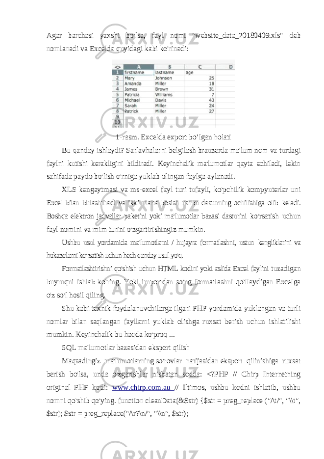 Agar barchasi yaxshi bo&#39;lsa, fayl nomi &#34;website_data_20180409.xls&#34; deb nomlanadi va Excelda quyidagi kabi ko&#39;rinadi: 1-rasm. Excelda export bo’lgan holati Bu qanday ishlaydi? Sarlavhalarni belgilash brauzerda ma&#39;lum nom va turdagi faylni kutishi kerakligini bildiradi. Keyinchalik ma&#39;lumotlar qayta echiladi, lekin sahifada paydo bo&#39;lish o&#39;rniga yuklab olingan faylga aylanadi. XLS kengaytmasi va ms-excel fayl turi tufayli, ko&#39;pchilik kompyuterlar uni Excel bilan birlashtiradi va ikki marta bosish ushbu dasturning ochilishiga olib keladi. Boshqa elektron jadvallar paketini yoki ma&#39;lumotlar bazasi dasturini ko&#39;rsatish uchun fayl nomini va mim turini o&#39;zgartirishingiz mumkin. Ushbu usul yordamida ma&#39;lumotlarni / hujayra formatlashni, ustun kengliklarini va hokazolarni ko&#39;rsatish uchun hech qanday usul yo&#39;q. Formatlashtirishni qo&#39;shish uchun HTML kodini yoki aslida Excel faylini tuzadigan buyruqni ishlab ko&#39;ring. Yoki importdan so&#39;ng formatlashni qo&#39;llaydigan Excelga o&#39;z so&#39;l hosil qiling. Shu kabi texnik foydalanuvchilarga ilgari PHP yordamida yuklangan va turli nomlar bilan saqlangan fayllarni yuklab olishga ruxsat berish uchun ishlatilishi mumkin. Keyinchalik bu haqda ko&#39;proq ... SQL ma&#39;lumotlar bazasidan eksport qilish Maqsadingiz ma&#39;lumotlarning so&#39;rovlar natijasidan eksport qilinishiga ruxsat berish bo&#39;lsa, unda o&#39;zgarishlar nisbatan sodda: <?PHP // Chirp Internetning original PHP kodi: www.chirp.com.au // Iltimos, ushbu kodni ishlatib, ushbu nomni qo&#39;shib qo&#39;ying. function cleanData(&$str) {$str = preg_replace (&#34;/\t/&#34;, &#34;\\t&#34;, $str); $str = preg_replace(&#34;/\r?\n/&#34;, &#34;\\n&#34;, $str); 