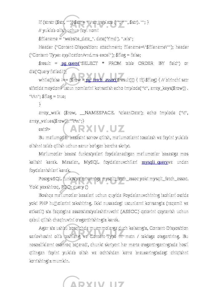 If (strstr ($str, &#39;&#34;&#39;)) $str = &#39;&#34;&#39;. str_replace (&#39;&#34;&#39;, &#39;&#34;&#34;&#39;, $str). &#39;&#34;&#39;; } // yuklab olish uchun fayl nomi $filename = &#34;website_data_&#34;. date(&#39;Ymd&#39;). &#34;.xls&#34;; Header (&#34;Content-Disposition: attachment; filename=\&#34;$filename\&#34;&#34;); header (&#34;Content-Type: application/vnd.ms-excel&#34;); $flag = false; $result = pg_query( &#34;SELECT * FROM table ORDER BY field&#34;) or die(&#39;Query failed!&#39;); while(false !== ($row = pg_fetch_assoc( $result))) { if(!$flag) { // birinchi satr sifatida maydon / ustun nomlarini ko&#39;rsatish echo implode(&#34;\t&#34;, array_keys($row)) . &#34;\r\n&#34;; $flag = true; } array_walk ($row, __NAMESPACE. &#39;\cleanData&#39;); echo implode (&#34;\t&#34;, array_values($row)). &#34;\r\n&#34;;} exit ?> Bu ma&#39;lumotlar bazasini so&#39;rov qilish, ma&#39;lumotlarni tozalash va faylni yuklab olishni talab qilish uchun zarur bo&#39;lgan barcha skript. Ma&#39;lumotlar bazasi funktsiyalari foydalanadigan ma&#39;lumotlar bazasiga mos kelishi kerak. Masalan, MySQL foydalanuvchilari mysqli_query va undan foydalanishlari kerak. PostgreSQL funktsiyalari o&#39;rniga mysqli_fetch_assoc yoki mysqli_fetch_assoc. Yoki yaxshiroq, PDO: query () Boshqa ma &#39; lumotlar bazalari uchun quyida Foydalanuvchining izohlari ostida yoki PHP hujjatlarini tekshiring . Ikki nusxadagi ustunlarni ko &#39; rsangiz ( raqamli va etiketli ) siz faqatgina assotsiatsiyalashtiruvchi ( ASSOC ) qatorini qaytarish uchun qabul qilish chaqiruvini o &#39; zgartirishingiz kerak . Agar siz ushbu bosqichda muammolarga duch kelsangiz, Content-Disposition sarlavhasini olib tashlang va Content-Type ni matn / tekisga o&#39;zgartiring. Bu nosozliklarni osonroq bajaradi, chunki skriptni har marta o&#39;zgartirganingizda hosil qilingan faylni yuklab olish va ochishdan ko&#39;ra brauzeringizdagi chiqishni ko&#39;rishingiz mumkin. 