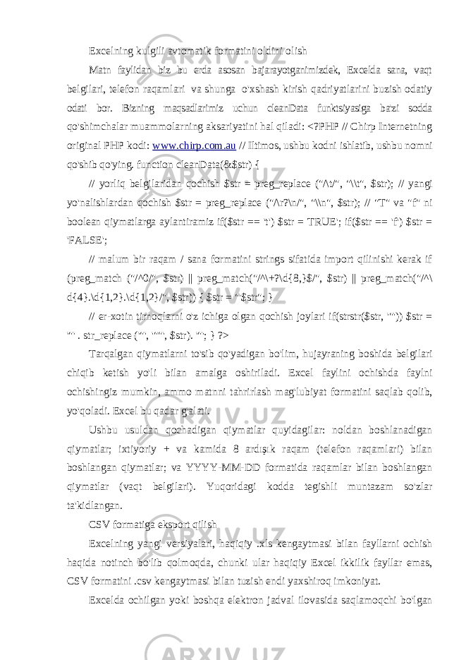 Excelning kulgili avtomatik formatini oldini olish Matn faylidan biz bu erda asosan bajarayotganimizdek, Excelda sana, vaqt belgilari, telefon raqamlari va shunga o&#39;xshash kirish qadriyatlarini buzish odatiy odati bor. Bizning maqsadlarimiz uchun cleanData funktsiyasiga ba&#39;zi sodda qo&#39;shimchalar muammolarning aksariyatini hal qiladi: <?PHP // Chirp Internetning original PHP kodi: www.chirp.com.au // Iltimos, ushbu kodni ishlatib, ushbu nomni qo&#39;shib qo&#39;ying. function cleanData(&$str) { // yorliq belgilaridan qochish $str = preg_replace (&#34;/\t/&#34;, &#34;\\t&#34;, $str); // yangi yo&#39;nalishlardan qochish $str = preg_replace (&#34;/\r?\n/&#34;, &#34;\\n&#34;, $str); // &#34;T&#34; va &#34;f&#34; ni boolean qiymatlarga aylantiramiz if($str == &#39;t&#39;) $str = TRUE&#39;; if($str == &#39;f&#39;) $str = &#39;FALSE&#39;; // malum bir raqam / sana formatini strings sifatida import qilinishi kerak if (preg_match (&#34;/^0/&#34;, $str) || preg_match(&#34;/^\+?\d{8,}$/&#34;, $str) || preg_match(&#34;/^\ d{4}.\d{1,2}.\d{1,2}/&#34;, $str)) { $str = &#34;&#39;$str&#34;; } // er-xotin tirnoqlarni o&#39;z ichiga olgan qochish joylari if(strstr($str, &#39;&#34;&#39;)) $str = &#39;&#34;&#39; . str_replace (&#39;&#34;&#39;, &#39;&#34;&#34;&#39;, $str). &#39;&#34;&#39;; } ?> Tarqalgan qiymatlarni to&#39;sib qo&#39;yadigan bo&#39;lim, hujayraning boshida belgilari chiqib ketish yo&#39;li bilan amalga oshiriladi. Excel faylini ochishda faylni ochishingiz mumkin, ammo matnni tahrirlash mag&#39;lubiyat formatini saqlab qolib, yo&#39;qoladi. Excel bu qadar g&#39;alati. Ushbu usuldan qochadigan qiymatlar quyidagilar: noldan boshlanadigan qiymatlar; ixtiyoriy + va kamida 8 ardışık raqam (telefon raqamlari) bilan boshlangan qiymatlar; va YYYY-MM-DD formatida raqamlar bilan boshlangan qiymatlar (vaqt belgilari). Yuqoridagi kodda tegishli muntazam so&#39;zlar ta&#39;kidlangan. CSV formatiga eksport qilish Excelning yangi versiyalari, haqiqiy .xls kengaytmasi bilan fayllarni ochish haqida notinch bo&#39;lib qolmoqda, chunki ular haqiqiy Excel ikkilik fayllar emas, CSV formatini .csv kengaytmasi bilan tuzish endi yaxshiroq imkoniyat. Excelda ochilgan yoki boshqa elektron jadval ilovasida saqlamoqchi bo&#39;lgan 