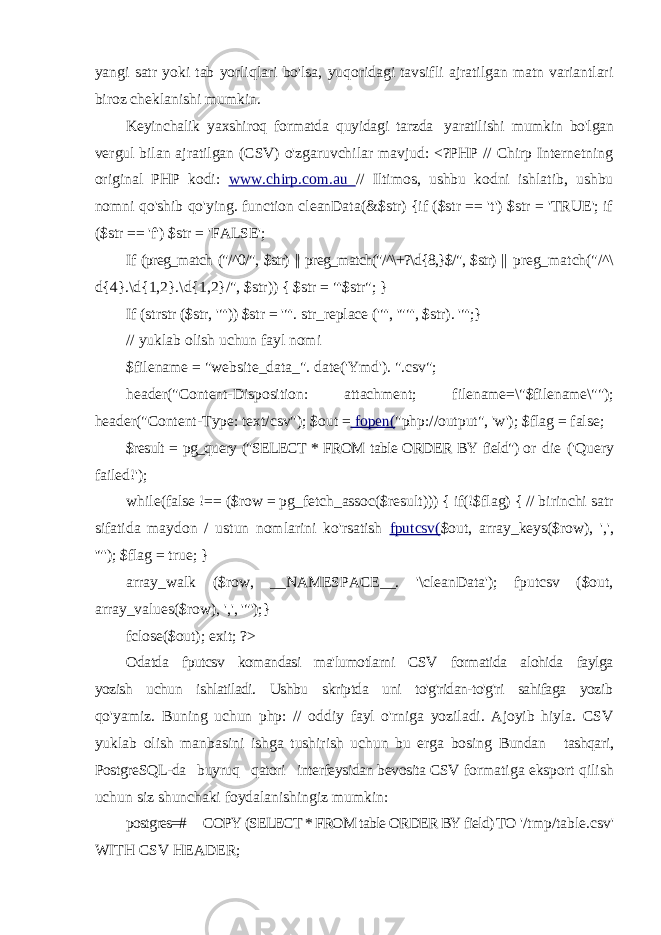 yangi satr yoki tab yorliqlari bo&#39;lsa, yuqoridagi tavsifli ajratilgan matn variantlari biroz cheklanishi mumkin. Keyinchalik yaxshiroq formatda quyidagi tarzda yaratilishi mumkin bo&#39;lgan vergul bilan ajratilgan (CSV) o&#39;zgaruvchilar mavjud: <?PHP // Chirp Internetning original PHP kodi: www.chirp.com.au // Iltimos, ushbu kodni ishlatib, ushbu nomni qo&#39;shib qo&#39;ying. function cleanData(&$str) {if ($str == &#39;t&#39;) $str = &#39;TRUE&#39;; if ($str == &#39;f&#39;) $str = &#39;FALSE&#39;; If (preg_match (&#34;/^0/&#34;, $str) || preg_match(&#34;/^\+?\d{8,}$/&#34;, $str) || preg_match(&#34;/^\ d{4}.\d{1,2}.\d{1,2}/&#34;, $str)) { $str = &#34;&#39;$str&#34;; } If (strstr ($str, &#39;&#34;&#39;)) $str = &#39;&#34;&#39;. str_replace (&#39;&#34;&#39;, &#39;&#34;&#34;&#39;, $str). &#39;&#34;&#39;; } // yuklab olish uchun fayl nomi $filename = &#34;website_data_&#34;. date(&#39;Ymd&#39;). &#34;.csv&#34;; header(&#34;Content-Disposition: attachment; filename=\&#34;$filename\&#34;&#34;); header(&#34;Content-Type: text/csv&#34;); $out = fopen( &#34;php://output&#34;, &#39;w&#39;); $flag = false; $result = pg_query (&#34;SELECT * FROM table ORDER BY field&#34;) or die (&#39;Query failed!&#39;); while(false !== ($row = pg_fetch_assoc($result))) { if(!$flag) { // birinchi satr sifatida maydon / ustun nomlarini ko&#39;rsatish fputcsv( $out, array_keys($row), &#39;,&#39;, &#39;&#34;&#39;); $flag = true; } array_walk ($row, __NAMESPACE__. &#39;\cleanData&#39;); fputcsv ($out, array_values($row), &#39;,&#39;, &#39;&#34;&#39;);} fclose($out); exit; ?> Odatda fputcsv komandasi ma&#39;lumotlarni CSV formatida alohida faylga yozish uchun ishlatiladi. Ushbu skriptda uni to&#39;g&#39;ridan-to&#39;g&#39;ri sahifaga yozib qo&#39;yamiz. Buning uchun php: // oddiy fayl o&#39;rniga yoziladi. Ajoyib hiyla. CSV yuklab olish manbasini ishga tushirish uchun bu erga bosing Bundan tashqari, PostgreSQL-da buyruq qatori interfeysidan bevosita CSV formatiga eksport qilish uchun siz shunchaki foydalanishingiz mumkin: postgres=# COPY (SELECT * FROM table ORDER BY field) TO &#39;/tmp/table.csv&#39; WITH CSV HEADER; 