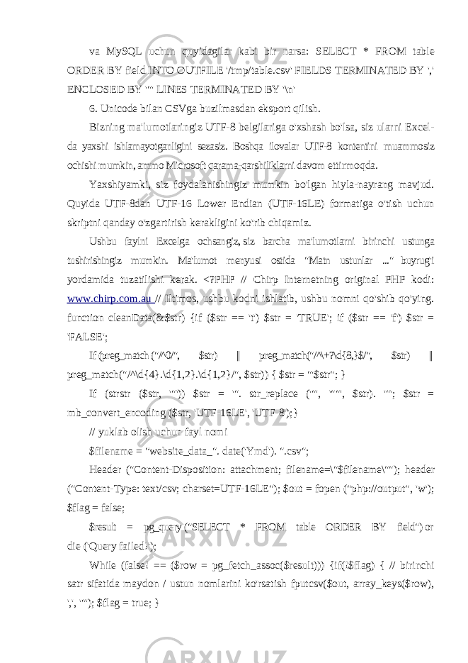 va MySQL uchun quyidagilar kabi bir narsa: SELECT * FROM table ORDER BY field INTO OUTFILE &#39;/tmp/table.csv&#39; FIELDS TERMINATED BY &#39;,&#39; ENCLOSED BY &#39;&#34;&#39; LINES TERMINATED BY &#39;\n&#39; 6. Unicode bilan CSVga buzilmasdan eksport qilish. Bizning ma&#39;lumotlaringiz UTF-8 belgilariga o&#39;xshash bo&#39;lsa, siz ularni Excel- da yaxshi ishlamayotganligini sezasiz. Boshqa ilovalar UTF-8 kontentini muammosiz ochishi mumkin, ammo Microsoft qarama-qarshiliklarni davom ettirmoqda. Yaxshiyamki, siz foydalanishingiz mumkin bo&#39;lgan hiyla-nayrang mavjud. Quyida UTF-8dan UTF-16 Lower Endian (UTF-16LE) formatiga o&#39;tish uchun skriptni qanday o&#39;zgartirish kerakligini ko&#39;rib chiqamiz. Ushbu faylni Excelga ochsangiz, siz barcha ma&#39;lumotlarni birinchi ustunga tushirishingiz mumkin. Ma&#39;lumot menyusi ostida &#34;Matn ustunlar ...&#34; buyrug&#39;i yordamida tuzatilishi kerak. <?PHP // Chirp Internetning original PHP kodi: www.chirp.com.au // Iltimos, ushbu kodni ishlatib, ushbu nomni qo&#39;shib qo&#39;ying. function cleanData(&$str) {if ($str == &#39;t&#39;) $str = &#39;TRUE&#39;; if ($str == &#39;f&#39;) $str = &#39;FALSE&#39;; If (preg_match (&#34;/^0/&#34;, $str) || preg_match(&#34;/^\+?\d{8,}$/&#34;, $str) || preg_match(&#34;/^\d{4}.\d{1,2}.\d{1,2}/&#34;, $str)) { $str = &#34;&#39;$str&#34;; } If (strstr ($str, &#39;&#34;&#39;)) $str = &#39;&#34;. str_replace (&#39;&#34;&#39;, &#39;&#34;&#34;&#39;, $str). &#39;&#34;&#39;; $str = mb_convert_encoding ($str, &#39;UTF-16LE&#39;, &#39;UTF-8&#39;);} // yuklab olish uchun fayl nomi $filename = &#34;website_data_&#34;. date(&#39;Ymd&#39;). &#34;.csv&#34;; Header (&#34;Content-Disposition: attachment; filename=\&#34;$filename\&#34;&#34;); header (&#34;Content-Type: text/csv; charset=UTF-16LE&#34;); $out = fopen (&#34;php://output&#34;, &#39;w&#39;); $flag = false; $result = pg_query (&#34;SELECT * FROM table ORDER BY field&#34;) or die (&#39;Query failed!&#39;); While (false! == ($row = pg_fetch_assoc($result))) {if(!$flag) { // birinchi satr sifatida maydon / ustun nomlarini ko&#39;rsatish fputcsv($out, array_keys($row), &#39;,&#39;, &#39;&#34;&#39;); $flag = true; } 