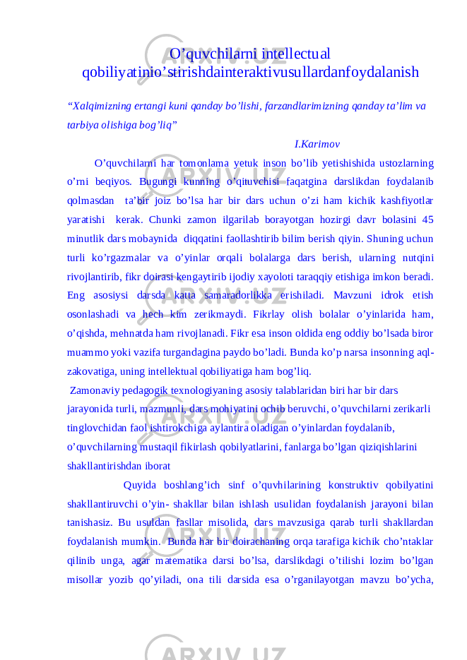 O’quvchilarni intellectual qobiliyatinio’stirishdainteraktivusullardanfoydalanis h “Xalqimizning ertangi kuni qanday bo’lishi, farzandlarimizning qanday ta’lim va tarbiya olishiga bog’liq” I.Karimov O’quvchilarni har tomonlama yetuk inson bo’lib yetishishida ustozlarning o’rni beqiyos. Bugungi kunning o’qituvchisi faqatgina darslikdan foydalanib qolmasdan ta’bir joiz bo’lsa har bir dars uchun o’zi ham kichik kashfiyotlar yaratishi kerak. Chunki zamon ilgarilab borayotgan hozirgi davr bolasini 45 minutlik dars mobaynida diqqatini faollashtirib bilim berish qiyin. Shuning uchun turli ko’rgazmalar va o’yinlar orqali bolalarga dars berish, ularning nutqini rivojlantirib, fikr doirasi kengaytirib ijodiy xayoloti taraqqiy etishiga imkon beradi. Eng asosiysi darsda katta samaradorlikka erishiladi. Mavzuni idrok etish osonlashadi va hech kim zerikmaydi. Fikrlay olish bolalar o’yinlarida ham, o’qishda, mehnatda ham rivojlanadi. Fikr esa inson oldida eng oddiy bo’lsada biror muammo yoki vazifa turgandagina paydo bo’ladi. Bunda ko’p narsa insonning aql- zakovatiga, uning intellektual qobiliyatiga ham bog’liq. Zamonaviy pedagogik texnologiyaning asosiy talablaridan biri har bir dars jarayonida turli, mazmunli, dars mohiyatini ochib beruvchi, o’quvchilarni zerikarli tinglovchidan faol ishtirokchiga aylantira oladigan o’yinlardan foydalanib, o’quvchilarning mustaqil fikirlash qobilyatlarini, fanlarga bo’lgan qiziqishlarini shakllantirishdan iborat Quyida boshlang’ich sinf o’quvhilarining konstruktiv qobilyatini shakllantiruvchi o’yin- shakllar bilan ishlash usulidan foydalanish jarayoni bilan tanishasiz. Bu usuldan fasllar misolida, dars mavzusiga qarab turli shakllardan foydalanish mumkin. Bunda har bir doirachaning orqa tarafiga kichik cho’ntaklar qilinib unga, agar matematika darsi bo’lsa, darslikdagi o’tilishi lozim bo’lgan misollar yozib qo’yiladi, ona tili darsida esa o’rganilayotgan mavzu bo’ycha, 