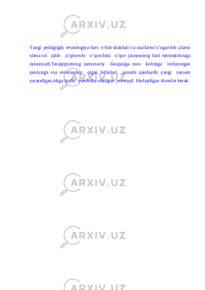 Yangi pedagogik texnologiya dars o’tish shakllari va usullarini o’zgartirib ,ularni xilma-xil qilib ,o’qituvchi o’quvchini o’quv jarayoninig faol ishtirokchisiga aylantiradi.Taraqqiyotning zamonaviy darajasiga mos kelishga intilayotgan jamiyatga esa avvalambor olgan bilimlari asosida qandaydir yangi narsani yaratadigan,ishga ijodiy yondosha oladigan ,mustaqil fikrlaydigan shaxslar kerak. 