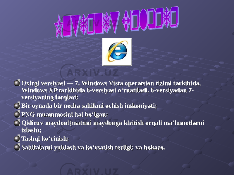 Oxirgi versiyasi — 7, Windows Vista operatsion tizimi tarkibida. Oxirgi versiyasi — 7, Windows Vista operatsion tizimi tarkibida. Windows XP tarkibida 6-versiyasi o‘rnatiladi. 6-versiyadan 7-Windows XP tarkibida 6-versiyasi o‘rnatiladi. 6-versiyadan 7- versiyaning farqlari:versiyaning farqlari: Bir oynada bir necha sahifani ochish imkoniyati;Bir oynada bir necha sahifani ochish imkoniyati; PNG muammosini hal bo‘lgan;PNG muammosini hal bo‘lgan; Qidiruv maydoni(matnni maydonga kiritish orqali ma’lumotlarni Qidiruv maydoni(matnni maydonga kiritish orqali ma’lumotlarni izlash);izlash); Tashqi ko‘rinish;Tashqi ko‘rinish; Sahifalarni yuklash va ko‘rsatish tezligi; va hokazo.Sahifalarni yuklash va ko‘rsatish tezligi; va hokazo. 