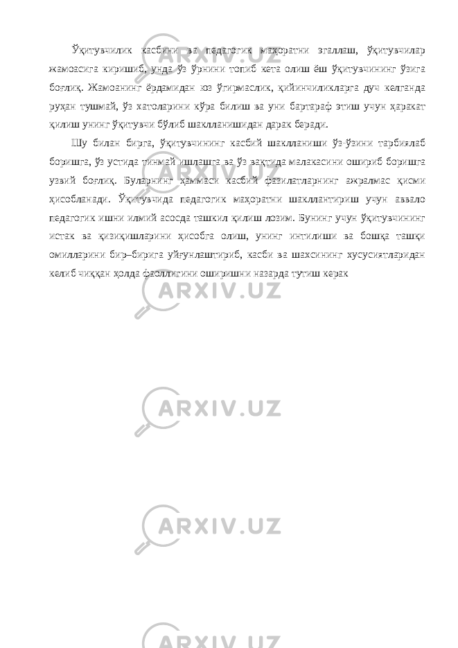 Ўқитувчилик касбини ва педагогик маҳоратни эгаллаш, ўқитувчилар жамоасига киришиб, унда ўз ўрнини топиб кета олиш ёш ўқитувчининг ўзига боғлиқ. Жамоанинг ёрдамидан юз ўгирмаслик, қийинчиликларга дуч келганда руҳан тушмай, ўз хатоларини кўра билиш ва уни бартараф этиш учун ҳаракат қилиш унинг ўқитувчи бўлиб шаклланишидан дарак беради. Шу билан бирга, ўқитувчининг касбий шаклланиши ўз-ўзини тарбиялаб боришга, ўз устида тинмай ишлашга ва ўз вақтида малакасини ошириб боришга узвий боғлиқ. Буларнинг ҳаммаси касбий фазилатларнинг ажралмас қисми ҳисобланади. Ўқитувчида педагогик маҳоратни шакллантириш учун аввало педагогик ишни илмий асосда ташкил қилиш лозим. Бунинг учун ўқитувчининг истак ва қизиқишларини ҳисобга олиш, унинг интилиши ва бошқа ташқи омилларини бир–бирига уйғунлаштириб, касби ва шахсининг хусусиятларидан келиб чиққан ҳолда фаоллигини оширишни назарда тутиш керак 