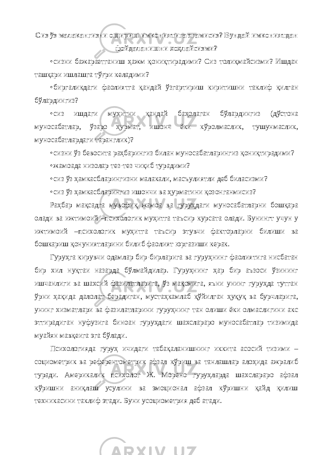 Сиз ўз малакангизни ошириш имкониятига эгамисиз? Бундай имкониятдан фойдаланишни хоҳлайсизми? • сизни бажараетганиш ҳажм қониқтирадими? Сиз толиқмайсизми? Ишдан ташқари ишлашга тўғри келадими? • биргаликдаги фаолиятга қандай ўзгартириш киритишни таклиф қилган бўлардингиз? • сиз ишдаги муҳитни қандай баҳолаган бўлардингиз (дўстона муносабатлар, ўзаро ҳурмат, ишонч ёки кўролмаслик, тушунмаслик, муносабатлардаги таранглик)? • сизни ўз бевосита раҳбарингиз билан муносабатларингиз қониқтирадими? • жамоада низолар тез-тез чиқиб турадими? • сиз ўз ҳамкасбларингизни малакали, масъулиятли деб биласизми? • сиз ўз ҳамкасбларингиз ишончи ва ҳурматини қозонганмисиз? Раҳбар мақсадга мувофиқ жамоа ва гуруҳдаги муносабатларни бошқара олади ва ижтимоий –психологик муҳитга таъсир курсата олади. Бунингт учун у ижтимоий –психологик муҳитга таъсир этувчи факторларни билиши ва бошкариш қонуниятларини билиб фаолият юргазиши керак. Гуруҳга кирувчи одамлар бир-бирларига ва гуруҳнинг фаолиятига нисбатан бир хил нуқтаи назарда бўлмайдилар. Гуруҳнинг ҳар бир аъзоси ўзининг ишчанлиги ва шахсий фазилатларига, ўз мақомига, яъни унинг гуруҳда тутган ўрни ҳақида далолат берадиган, мустаҳкамлаб қўйилган ҳуқуқ ва бурчларига, унинг хизматлари ва фазилатларини гуруҳнинг тан олиши ёки олмаслигини акс эттирадиган нуфузига биноан гуруҳдаги шахслараро муносабатлар тизимида муайян мавқеига эга бўлади. Психологияда гуруҳ ичидаги табақаланишнинг иккита асосий тизими – социометрик ва референтометрик афзал кўриш ва танлашлар алоҳида ажралиб туради. Америкалик психолог Ж. Морено гуруҳларда шахслараро афзал кўришни аниқлаш усулини ва эмоционал афзал кўришни қайд қилиш техникасини таклиф этади. Буни усоциометрия деб атади. 